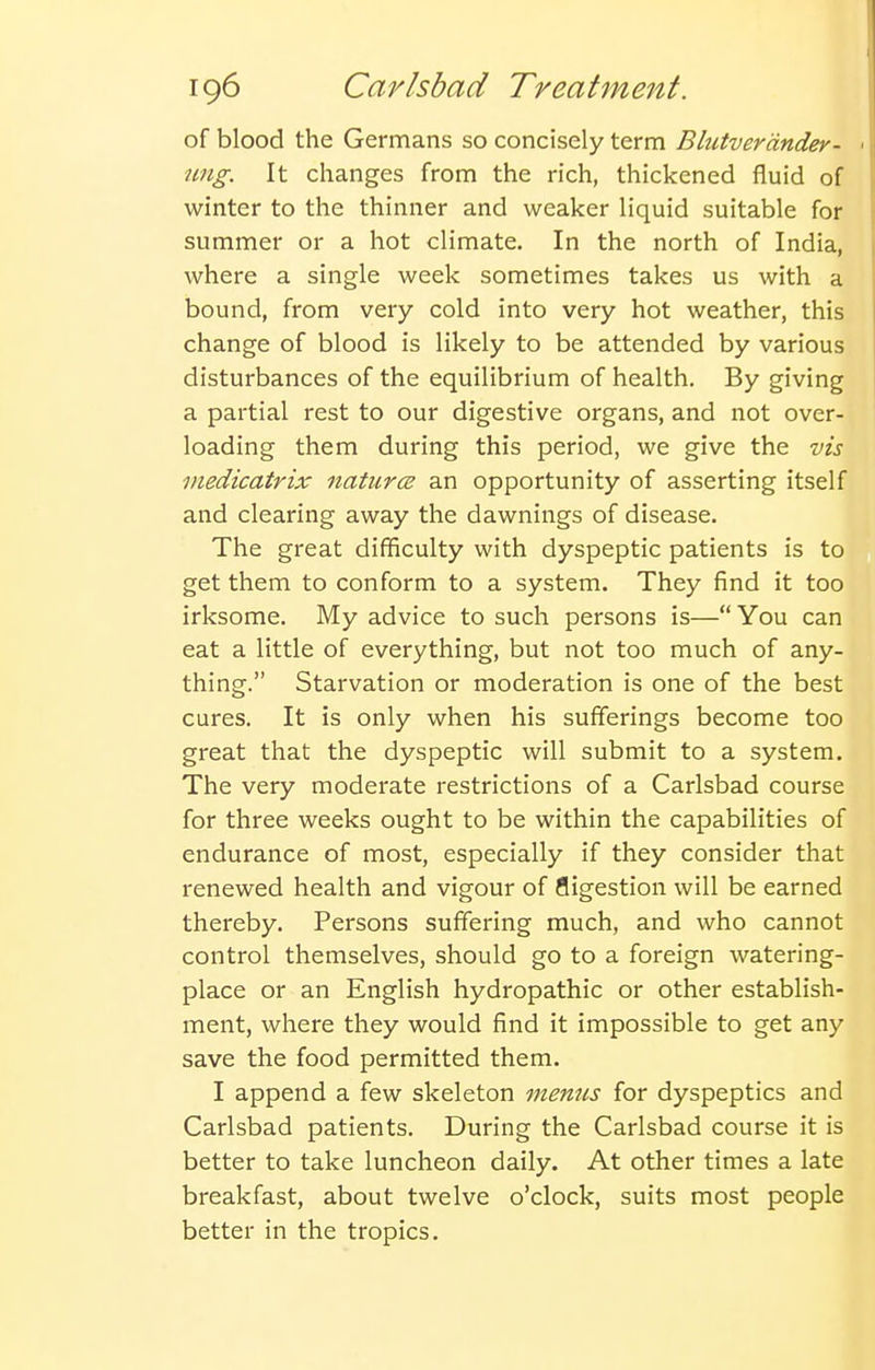 of blood the Germans so concisely term Blutvercinder- ■ rmg. It changes from the rich, thickened fluid of winter to the thinner and weaker liquid suitable for summer or a hot climate. In the north of India, where a single week sometimes takes us with a bound, from very cold into very hot weather, this change of blood is likely to be attended by various disturbances of the equilibrium of health. By giving a partial rest to our digestive organs, and not over- loading them during this period, we give the vis medicatrix natures an opportunity of asserting itself and clearing away the dawnings of disease. The great difficulty with dyspeptic patients is to get them to conform to a system. They find it too irksome. My advice to such persons is—You can eat a little of everything, but not too much of any- thing. Starvation or moderation is one of the best cures. It is only when his sufferings become too great that the dyspeptic will submit to a system. The very moderate restrictions of a Carlsbad course for three weeks ought to be within the capabilities of endurance of most, especially if they consider that renewed health and vigour of fligestion will be earned thereby. Persons suffering much, and who cannot control themselves, should go to a foreign watering- place or an English hydropathic or other establish- ment, where they would find it impossible to get any save the food permitted them. I append a few skeleton menus for dyspeptics and Carlsbad patients. During the Carlsbad course it is better to take luncheon daily. At other times a late breakfast, about twelve o'clock, suits most people better in the tropics.