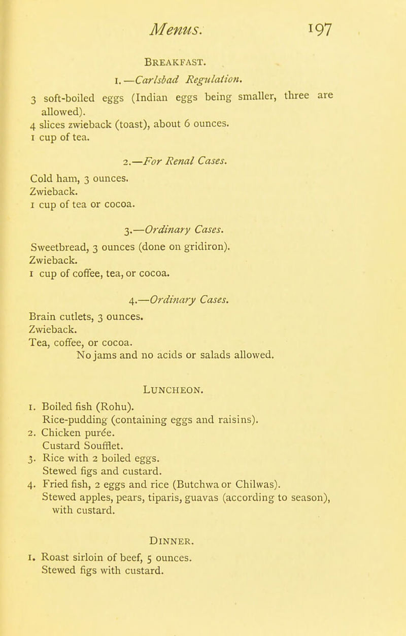 Breakfast. I. —Carlsbad Regnlaiion. 3 soft-boiled eggs (Indian eggs being smaller, three are allowed). 4 slices zwieback (toast), about 6 ounces. I cup of tea. 2. —For Renal Cases. Cold ham, 3 ounces. Zwieback. I cup of tea or cocoa. 3. —Ordinary Cases. Sweetbread, 3 ounces (done on gridiron). Zwieback. I cup of coffee, tea, or cocoa. 4.—Ordinary Cases. Brain cutlets, 3 ounces. Zwieback. Tea, coffee, or cocoa. No jams and no acids or salads allowed. Luncheon. 1. Boiled fish (Rohu). Rice-pudding (containing eggs and raisins). 2. Chicken purde. Custard Soufflet. 3. Rice with 2 boiled eggs. Stewed figs and custard. 4. Fried fish, 2 eggs and rice (Butchwaor Chilwas). Stewed apples, pears, tiparis, guavas (according to season), with custard. Dinner. I. Roast sirloin of beef, 5 ounces. Stewed figs with custard.