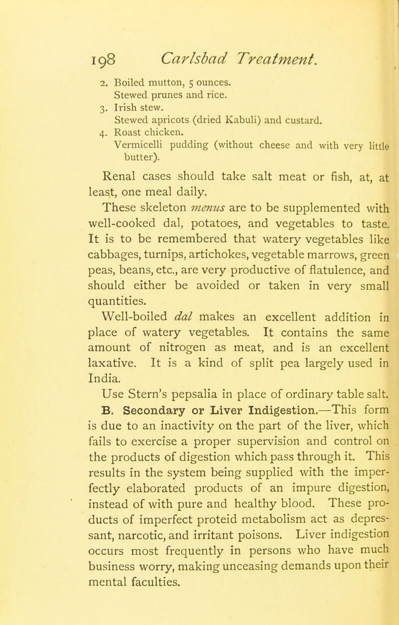 2. Boiled mutton, 5 ounces. Stewed prunes and rice. 3. Irish stew. Stewed apricots (dried Kabuli) and custard. 4. Roast chicken. Vermicelli pudding (without cheese and with very little butter). Renal cases should take salt meat or fish, at, at least, one meal daily. These skeleton memis are to be supplemented with well-cooked dal, potatoes, and vegetables to taste. It is to be remembered that watery vegetables like cabbages, turnips, artichokes, vegetable marrows, green peas, beans, etc., are very productive of flatulence, and should either be avoided or taken in very small quantities. Well-boiled dal makes an excellent addition in place of watery vegetables. It contains the same amount of nitrogen as meat, and is an excellent laxative. It is a kind of split pea largely used in India. Use Stern's pepsalia in place of ordinary table salt. B. Secondary or Liver Indigestion.—This form is due to an inactivity on the part of the liver, which fails to exercise a proper supervision and control on the products of digestion which pass through it. This results in the system being supplied with the imper- fectly elaborated products of an impure digestion, instead of with pure and healthy blood. These pro- ducts of imperfect proteid metabolism act as depres- sant, narcotic, and irritant poisons. Liver indigestion occurs most frequently in persons who have much business worry, making unceasing demands upon their mental faculties.