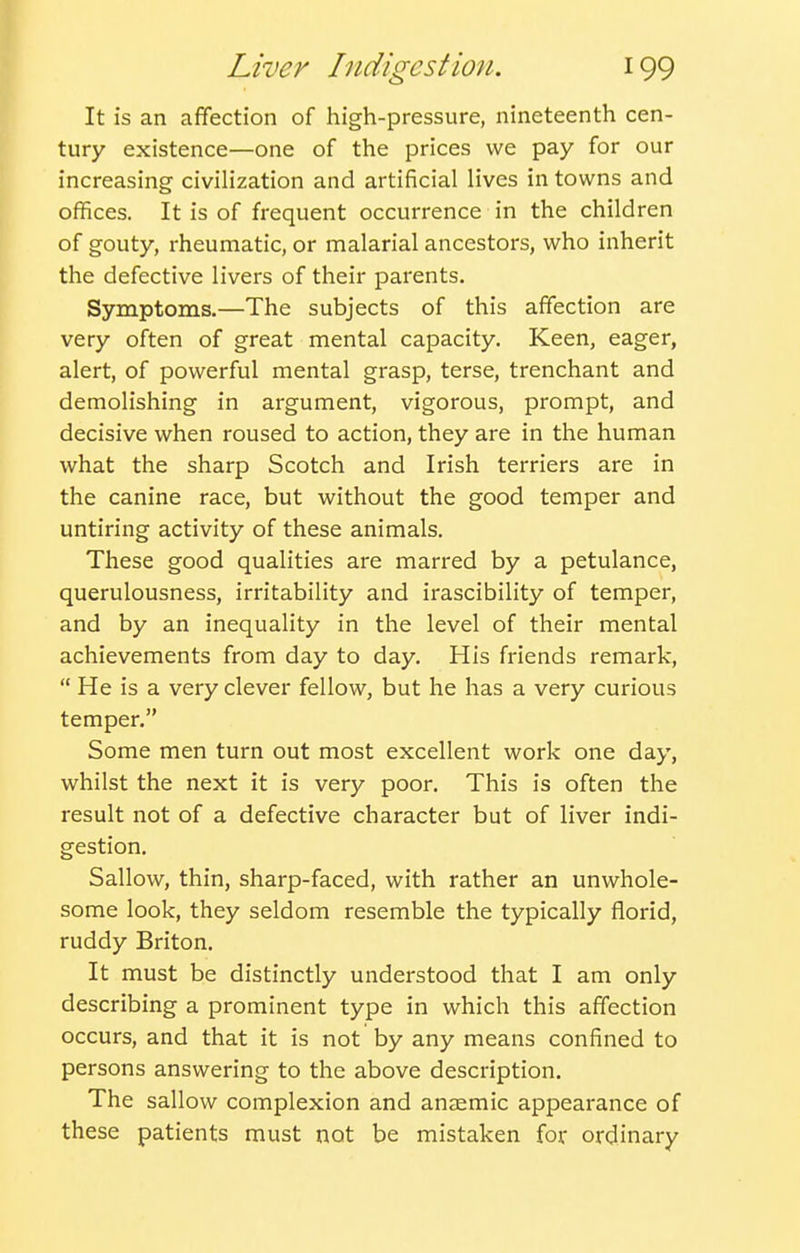 It is an affection of high-pressure, nineteenth cen- tury existence—one of the prices we pay for our increasing civilization and artificial lives in towns and offices. It is of frequent occurrence in the children of gouty, rheumatic, or malarial ancestors, who inherit the defective livers of their parents. Symptoms.—The subjects of this affection are very often of great mental capacity. Keen, eager, alert, of powerful mental grasp, terse, trenchant and demolishing in argument, vigorous, prompt, and decisive when roused to action, they are in the human what the sharp Scotch and Irish terriers are in the canine race, but without the good temper and untiring activity of these animals. These good qualities are marred by a petulance, querulousness, irritability and irascibility of temper, and by an inequality in the level of their mental achievements from day to day. His friends remark,  He is a very clever fellow, but he has a very curious temper. Some men turn out most excellent work one day, whilst the next it is very poor. This is often the result not of a defective character but of liver indi- gestion. Sallow, thin, sharp-faced, with rather an unwhole- some look, they seldom resemble the typically florid, ruddy Briton. It must be distinctly understood that I am only describing a prominent type in which this affection occurs, and that it is not by any means confined to persons answering to the above description. The sallow complexion and anaemic appearance of these patients must not be mistaken for ordinary