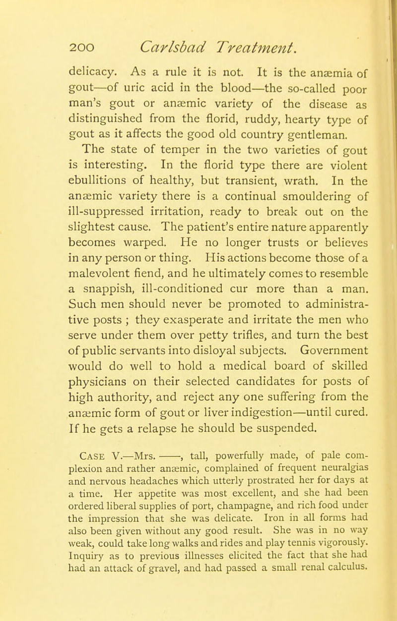 delicacy. As a rule it is not. It is the anaemia of gout—of uric acid in the blood—the so-called poor man's gout or anaemic variety of the disease as distinguished from the florid, ruddy, hearty type of gout as it affects the good old country gentleman. The state of temper in the two varieties of gout is interesting. In the florid type there are violent ebullitions of healthy, but transient, wrath. In the anaemic variety there is a continual smouldering of ill-suppressed irritation, ready to break out on the slightest cause. The patient's entire nature apparently becomes warped. He no longer trusts or believes in any person or thing. His actions become those of a malevolent fiend, and he ultimately comes to resemble a snappish, ill-conditioned cur more than a man. Such men should never be promoted to administra- tive posts ; they exasperate and irritate the men who serve under them over petty trifles, and turn the best of public servants into disloyal subjects. Government would do well to hold a medical board of skilled physicians on their selected candidates for posts of high authority, and reject any one suffering from the anaemic form of gout or liver indigestion—until cured. If he gets a relapse he should be suspended. Case V.—Mrs. , tall, powerfully made, of pale com- plexion and rather anasmic, complained of frequent neuralgias and nervous headaches which utterly prostrated her for days at a time. Her appetite was most excellent, and she had been ordered liberal supplies of port, champagne, and rich food under the impression that she was delicate. Iron in all forms had also been given without any good result. She was in no way weak, could take long walks and rides and play tennis vigorously. Inquiry as to previous illnesses elicited the fact that she had had an attack of gravel, and had passed a small renal calculus.