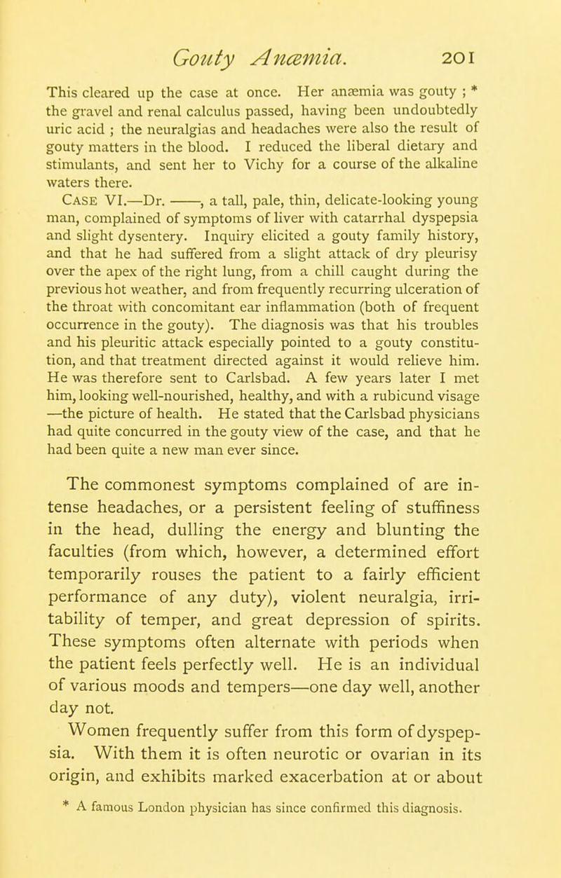 This cleared up the case at once. Her anaemia was gouty ; * the gi-avel and renal calculus passed, having been undoubtedly- uric acid ; the neuralgias and headaches were also the result of gouty matters in the blood. I reduced the liberal dietary and stimulants, and sent her to Vichy for a course of the alkaline waters there. Case VI.—Dr. , a tall, pale, thin, delicate-looking young man, complained of symptoms of liver with catarrhal dyspepsia and slight dysentery. Inquiry elicited a gouty family history, and that he had suffered from a slight attack of dry pleurisy over the apex of the right lung, from a chill caught during the previous hot weather, and from frequently recurring ulceration of the throat with concomitant ear inflammation (both of frequent occurrence in the gouty). The diagnosis was that his troubles and his pleuritic attack especially pointed to a gouty constitu- tion, and that treatment directed against it would relieve him. He was therefore sent to Carlsbad. A few years later I met him, looking well-nourished, healthy, and with a rubicund visage —the picture of health. He stated that the Carlsbad physicians had quite concurred in the gouty view of the case, and that he had been quite a new man ever since. The commonest symptoms complained of are in- tense headaches, or a persistent feeling of stuffiness in the head, dulling the energy and blunting the faculties (from which, however, a determined effort temporarily rouses the patient to a fairly efficient performance of any duty), violent neuralgia, irri- tability of temper, and great depression of spirits. These symptoms often alternate with periods when the patient feels perfectly well. He is an individual of various moods and tempers—one day well, another day not. Women frequently suffer from this form of dyspep- sia. With them it is often neurotic or ovarian in its origin, and exhibits marked exacerbation at or about * A famous London physician has since confirmed this diagnosis.