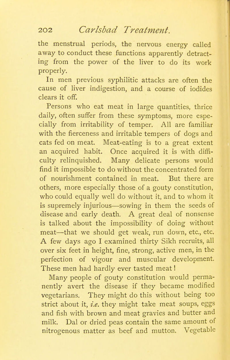 the menstrual periods, the nervous energy called away to conduct these functions apparently detract- ing from the power of the liver to do its work properly. In men previous syphilitic attacks are often the cause of liver indigestion, and a course of iodides clears it off. Persons who eat meat in large quantities, thrice daily, often suffer from these symptoms, more espe- cially from irritability of temper. All are familiar with the fierceness and irritable tempers of dogs and cats fed on meat. Meat-eating is to a great extent an acquired habit. Once acquired it is with diffi- culty relinquished. Many delicate persons would find it impossible to do without the concentrated form of nourishment contained in meat. But there are others, more especially those of a gouty constitution, who could equally well do without it, and to whom it is supremely injurious—sowing in them the seeds of disease and early death. A great deal of nonsense is talked about the impossibility of doing without meat—that we should get weak, run down, etc., etc. A few days ago I examined thirty Sikh recruits, all over six feet in height, fine, strong, active men, in the perfection of vigour and muscular development. These men had hardly ever tasted meat! Many people of gouty constitution would perma- nently avert the disease if they became modified vegetarians. They might do this without being too strict about it, i.e. they might take meat soups, eggs and fish with brown and meat gravies and butter and milk. Dal or dried peas contain the same amount of nitrogenous matter as beef and mutton. Vegetable