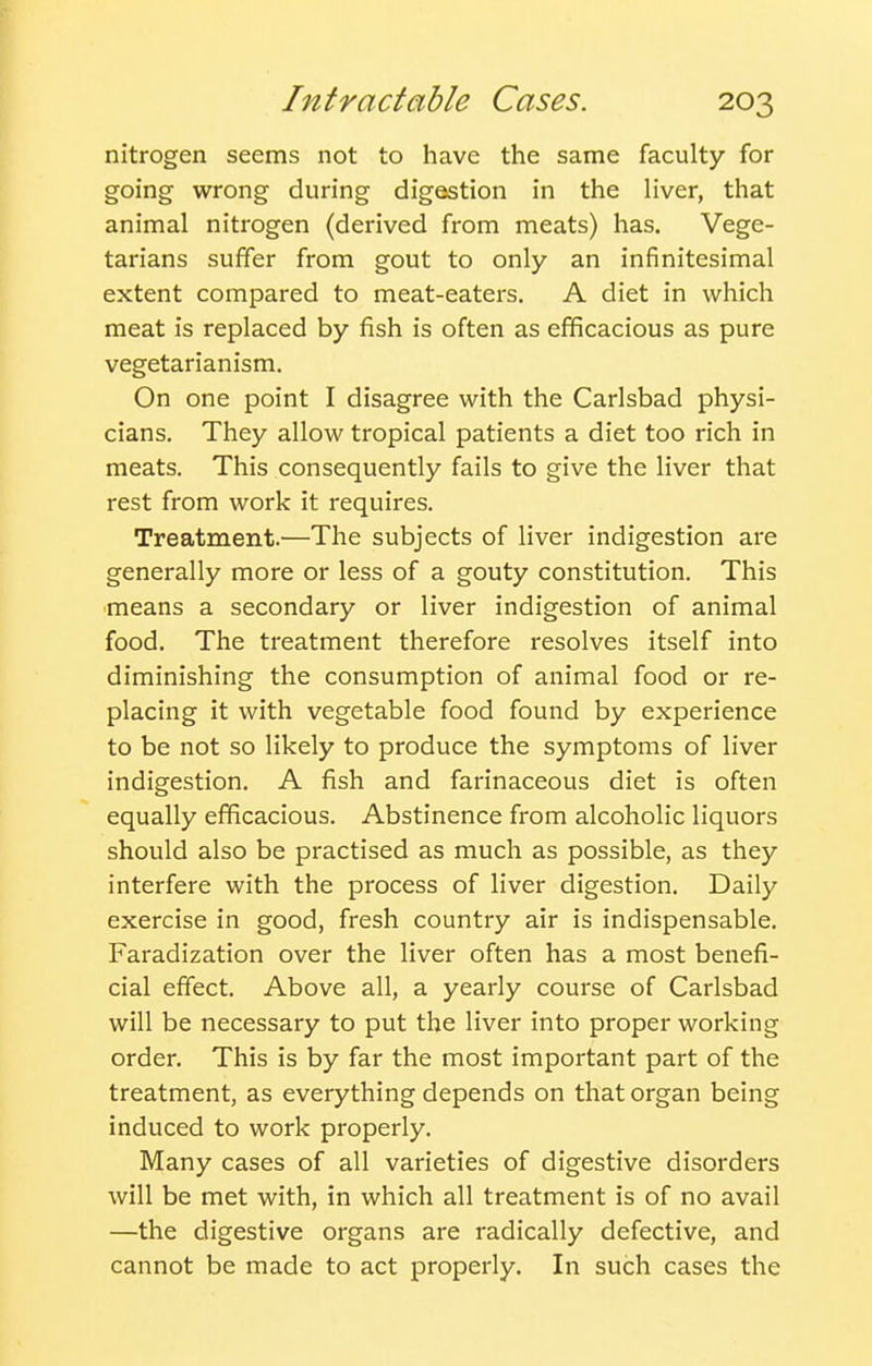 nitrogen seems not to have the same faculty for going wrong during digestion in the liver, that animal nitrogen (derived from meats) has. Vege- tarians suffer from gout to only an infinitesimal extent compared to meat-eaters. A diet in which meat is replaced by fish is often as efficacious as pure vegetarianism. On one point I disagree with the Carlsbad physi- cians. They allow tropical patients a diet too rich in meats. This consequently fails to give the liver that rest from work it requires. Treatment.—The subjects of liver indigestion are generally more or less of a gouty constitution. This means a secondary or liver indigestion of animal food. The treatment therefore resolves itself into diminishing the consumption of animal food or re- placing it with vegetable food found by experience to be not so likely to produce the symptoms of liver indigestion. A fish and farinaceous diet is often equally efficacious. Abstinence from alcoholic liquors should also be practised as much as possible, as they interfere with the process of liver digestion. Daily exercise in good, fresh country air is indispensable. Faradization over the liver often has a most benefi- cial effect. Above all, a yearly course of Carlsbad will be necessary to put the liver into proper working order. This is by far the most important part of the treatment, as everything depends on that organ being induced to work properly. Many cases of all varieties of digestive disorders will be met with, in which all treatment is of no avail —the digestive organs are radically defective, and cannot be made to act properly. In such cases the