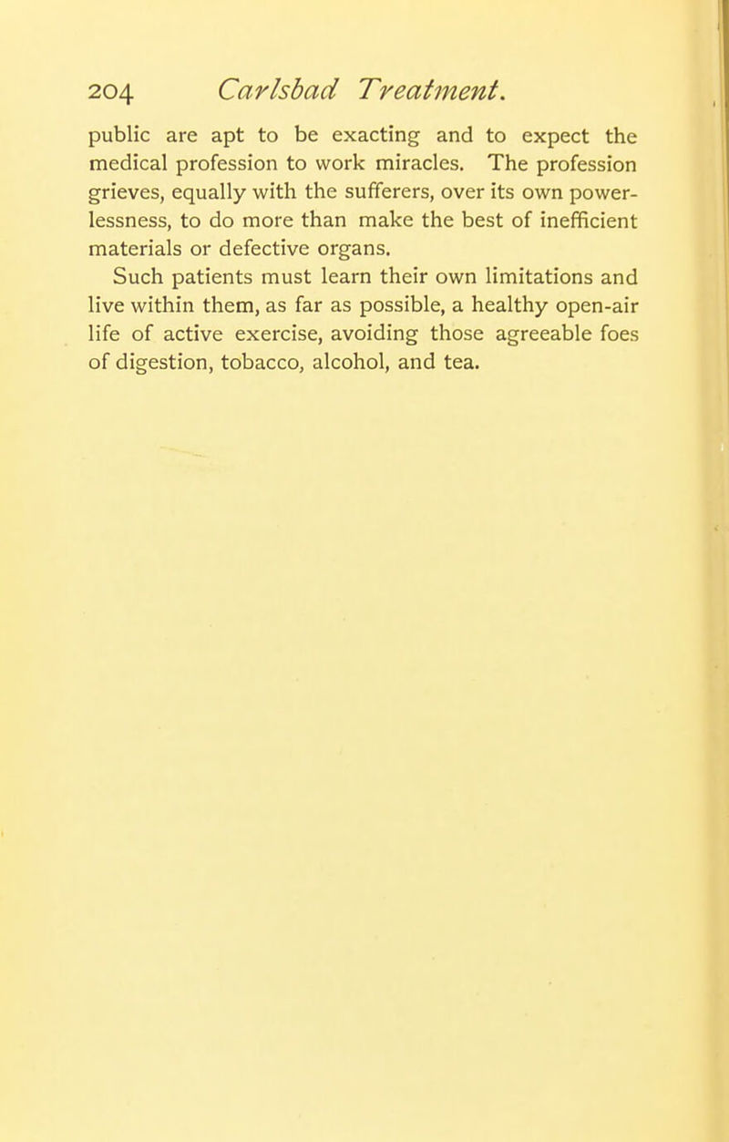 public are apt to be exacting and to expect the medical profession to work miracles. The profession grieves, equally with the sufferers, over its own power- lessness, to do more than make the best of inefficient materials or defective organs. Such patients must learn their own limitations and live within them, as far as possible, a healthy open-air life of active exercise, avoiding those agreeable foes of digestion, tobacco, alcohol, and tea.