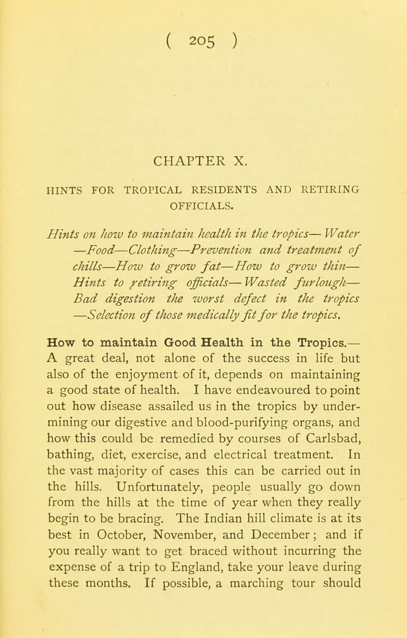 CHAPTER X. HINTS FOR TROPICAL RESIDENTS AND RETIRING OFFICIALS. Hints on hozv to maintain health in the tropics— Water —Food—Clothing—Prevention and treatment of chills—Hozv to grow fat—How to grow thin— Hints to retiring officials— Wasted furlougJi— Bad digestion tJie zvorst defect in the tropics —Selection of titose medically fit for the tropics. How to maintain Good Health in the Tropics.— A great deal, not alone of the success in life but also of the enjoyment of it, depends on maintaining a good state of health. I have endeavoured to point out how disease assailed us in the tropics by under- mining our digestive and blood-purifying organs, and how this could be remedied by courses of Carlsbad, bathing, diet, exercise, and electrical treatment. In the vast majority of cases this can be carried out in the hills. Unfortunately, people usually go down from the hills at the time of year when they really begin to be bracing. The Indian hill climate is at its best in October, November, and December; and if you really want to get braced without incurring the expense of a trip to England, take your leave during these months. If possible, a marching tour should