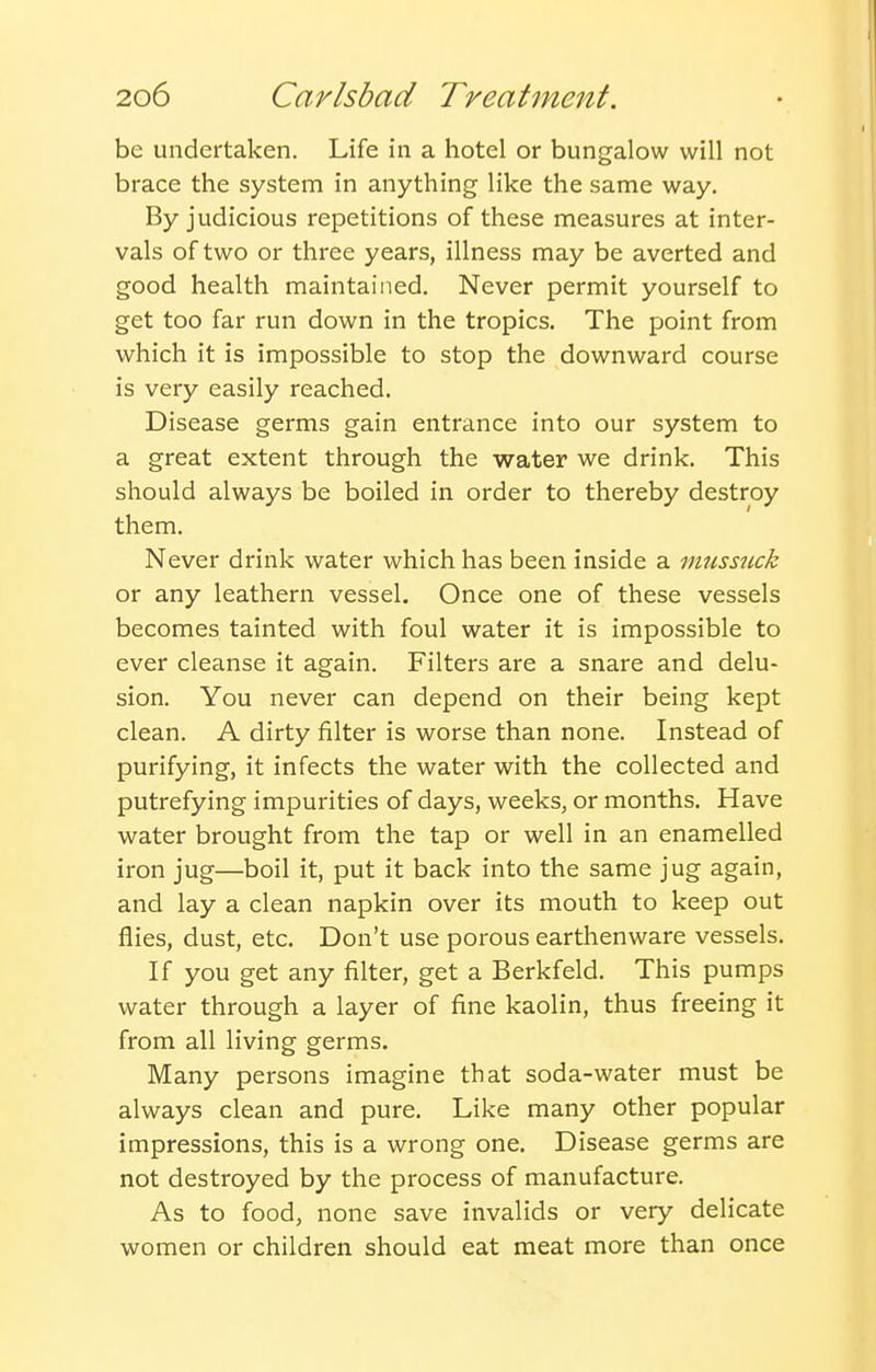 be undertaken. Life in a hotel or bungalow will not brace the system in anything like the same way. By judicious repetitions of these measures at inter- vals of two or three years, illness may be averted and good health maintained. Never permit yourself to get too far run down in the tropics. The point from which it is impossible to stop the downward course is very easily reached. Disease germs gain entrance into our system to a great extent through the water we drink. This should always be boiled in order to thereby destroy them. Never drink water which has been inside a musstick or any leathern vessel. Once one of these vessels becomes tainted with foul water it is impossible to ever cleanse it again. Filters are a snare and delu- sion. You never can depend on their being kept clean. A dirty filter is worse than none. Instead of purifying, it infects the water with the collected and putrefying impurities of days, weeks, or months. Have water brought from the tap or well in an enamelled iron jug—boil it, put it back into the same jug again, and lay a clean napkin over its mouth to keep out flies, dust, etc. Don't use porous earthenware vessels. If you get any filter, get a Berkfeld. This pumps water through a layer of fine kaolin, thus freeing it from all living germs. Many persons imagine that soda-water must be always clean and pure. Like many other popular impressions, this is a wrong one. Disease germs are not destroyed by the process of manufacture. As to food, none save invalids or very delicate women or children should eat meat more than once