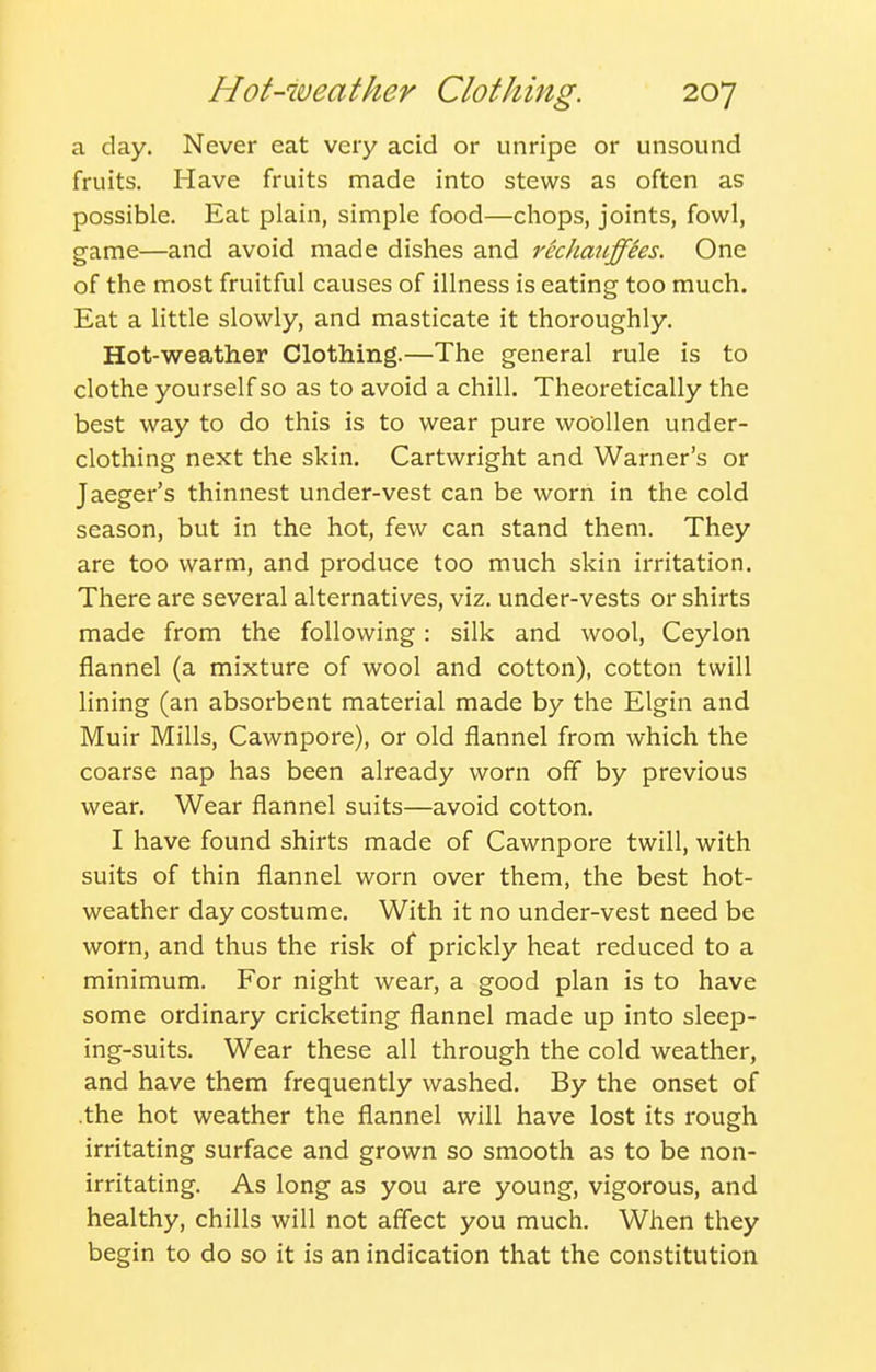a day. Never eat very acid or unripe or unsound fruits. Have fruits made into stews as often as possible. Eat plain, simple food—chops, joints, fowl, game—and avoid made dishes and recJiaii.ffees. One of the most fruitful causes of illness is eating too much. Eat a little slowly, and masticate it thoroughly. Hot-weather Clothing.—The general rule is to clothe yourself so as to avoid a chill. Theoretically the best way to do this is to wear pure woollen under- clothing next the skin, Cartwright and Warner's or Jaeger's thinnest under-vest can be worn in the cold season, but in the hot, few can stand them. They are too warm, and produce too much skin irritation. There are several alternatives, viz. under-vests or shirts made from the following: silk and wool, Ceylon flannel (a mixture of wool and cotton), cotton twill lining (an absorbent material made by the Elgin and Muir Mills, Cawnpore), or old flannel from which the coarse nap has been already worn off by previous wear. Wear flannel suits—avoid cotton. I have found shirts made of Cawnpore twill, with suits of thin flannel worn over them, the best hot- weather day costume. With it no under-vest need be worn, and thus the risk of prickly heat reduced to a minimum. For night wear, a good plan is to have some ordinary cricketing flannel made up into sleep- ing-suits. Wear these all through the cold weather, and have them frequently washed. By the onset of .the hot weather the flannel will have lost its rough irritating surface and grown so smooth as to be non- irritating. As long as you are young, vigorous, and healthy, chills will not affect you much. When they begin to do so it is an indication that the constitution