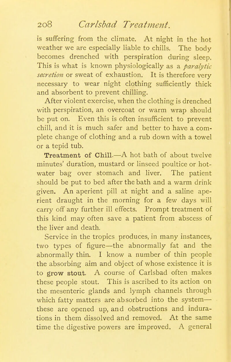 is sufifering from the climate. At night in the hot weather we are especially liable to chills. The body becomes drenched with perspiration during sleep. This is what is known physiologically as a paralytic secretion or sweat of exhaustion. It is therefore very necessary to wear night clothing sufficiently thick and absorbent to prevent chilling. After violent exercise, when the clothing is drenched with perspiration, an overcoat or warm wrap should be put on. Even this is often insufficient to prevent chill, and it is much safer and better to have a com- plete change of clothing and a rub down with a towel or a tepid tub. Treatment of Chill.—A hot bath of about twelve minutes' duration, mustard or linseed poultice or hot- water bag over stomach and liver. The patient should be put to bed after the bath and a warm drink given. An aperient pill at night and a saline ape- rient draught in the morning for a few days will carry off any further ill effects. Prompt treatment of this kind may often save a patient from abscess of the liver and death. Service in the tropics produces, in many instances, two types of figure—the abnormally fat and the abnormally thin. I know a number of thin people the absorbing aim and object of whose existence it is to grow stout. A course of Carlsbad often makes these people stout. This is ascribed to its action on the mesenteric glands and lymph channels through which fatty matters are absorbed into the system— these are opened up, and obstructions and indura- tions in them dissolved and removed. At the same time the digestive powers are improved. A general