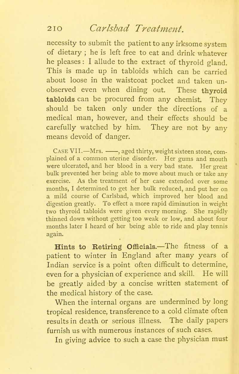 necessity to submit the patient to any irksome system of dietary ; he is left free to eat and drink whatever he pleases: I allude to the extract of thyroid gland. This is made up in tabloids which can be carried about loose in the waistcoat pocket and taken un- observed even when dining out. These thyroid tabloids can be procured from any chemist. They should be taken only under the directions of a medical man, however, and their effects should be carefully watched by him. They are not by any means devoid of danger. Case VII.—Mrs. , aged thirty, weight sixteen stone, com- plained of a common uterine disorder. Her gums and mouth were ulcerated, and her blood in a very bad state. Her great bulk prevented her being able to move about much or take any exercise. As the treatment of her case extended over some months, I determined to get her bulk reduced, and put her on a mild course of Carlsbad, which improved her blood and digestion greatly. To effect a more rapid diminution in weight two thyroid tabloids were given every morning. She rapidly thinned down without getting too weak or low, and about four months later I heard of her being able to ride and play tennis again. Hints to Retiring Officials.—The fitness of a patient to winter in England after many years of Indian service is a point often difficult to determine, even for a physician of experience and skill. He will be greatly aided by a concise written statement of the medical history of the case. When the internal organs are undermined by long tropical residence, transference to a cold climate often results in death or serious illness. The daily papers furnish us with numerous instances of such cases. In giving advice to such a case the physician must