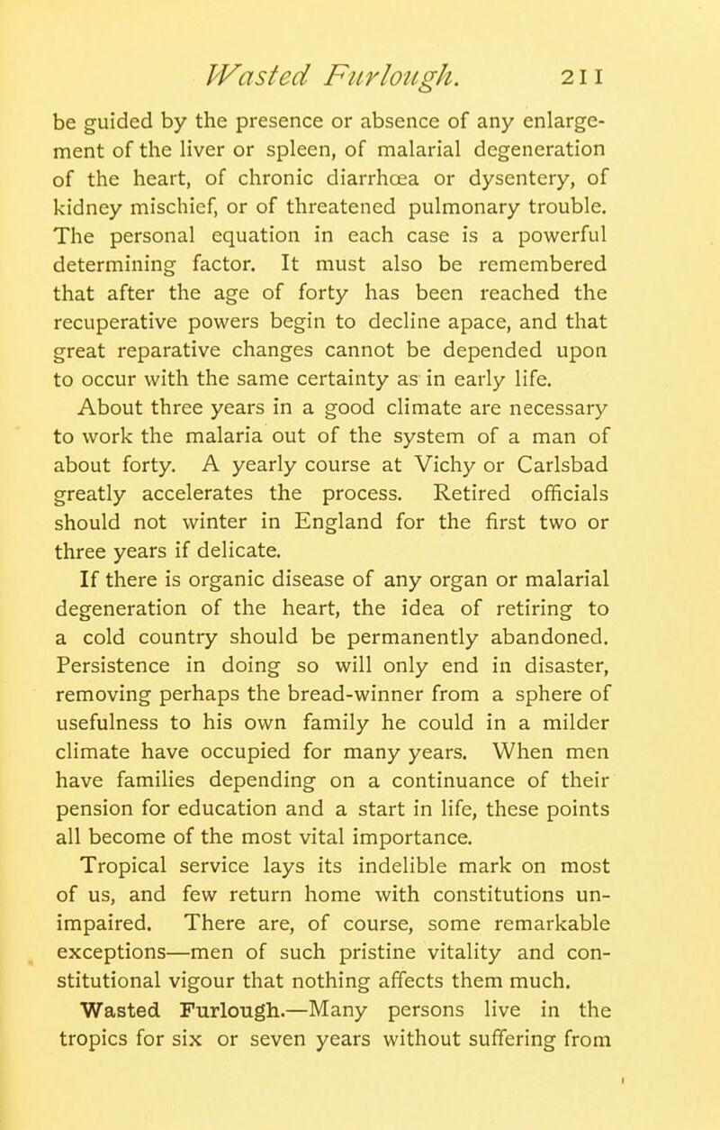 be guided by the presence or absence of any enlarge- ment of the liver or spleen, of malarial degeneration of the heart, of chronic diarrhoea or dysentery, of kidney mischief, or of threatened pulmonary trouble. The personal equation in each case is a powerful determining factor. It must also be remembered that after the age of forty has been reached the recuperative powers begin to decline apace, and that great reparative changes cannot be depended upon to occur with the same certainty as in early life. About three years in a good climate are necessary to work the malaria out of the system of a man of about forty. A yearly course at Vichy or Carlsbad greatly accelerates the process. Retired officials should not winter in England for the first two or three years if delicate. If there is organic disease of any organ or malarial degeneration of the heart, the idea of retiring to a cold country should be permanently abandoned. Persistence in doing so will only end in disaster, removing perhaps the bread-winner from a sphere of usefulness to his own family he could in a milder climate have occupied for many years. When men have families depending on a continuance of their pension for education and a start in life, these points all become of the most vital importance. Tropical service lays its indelible mark on most of us, and few return home with constitutions un- impaired. There are, of course, some remarkable exceptions—men of such pristine vitality and con- stitutional vigour that nothing affects them much. Wasted Furlough.—Many persons live in the tropics for six or seven years without suffering from