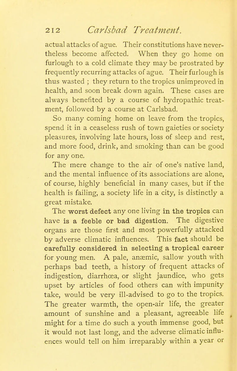 actual attacks of ague. Their constitutions have never- theless become affected. When they go home on furlough to a cold climate they may be prostrated by frequently recurring attacks of ague. Their furlough is thus wasted ; they return to the tropics unimproved in health, and soon break down again. These cases are always benefited by a course of hydropathic treat- ment, followed by a course at Carlsbad. So many coming home on leave from the tropics, spend it in a ceaseless rush of town gaieties or society pleasures, involving late hours, loss of sleep and rest, and more food, drink, and smoking than can be good for any one. The mere change to the air of one's native land, and the mental influence of its associations are alone, of course, highly beneficial in many cases, but if the health is failing, a society life in a city, is distinctly a great mistake. The worst defect any one living in the tropics can have is a feeble or bad digestion. The digestive organs are those first and most powerfully attacked by adverse climatic influences. This fact should be carefully considered in selecting a tropical career for young men. A pale, anaemic, sallow youth with perhaps bad teeth, a history of frequent attacks of indigestion, diarrhoea, or slight jaundice, who gets upset by articles of food others can with impunity take, would be very ill-advised to go to the tropics. The greater warmth, the open-air life, the greater amount of sunshine and a pleasant, agreeable life ^ might for a time do such a youth immense good, but it would not last long, and the adverse climatic influ- ences would tell on him irreparably within a year or