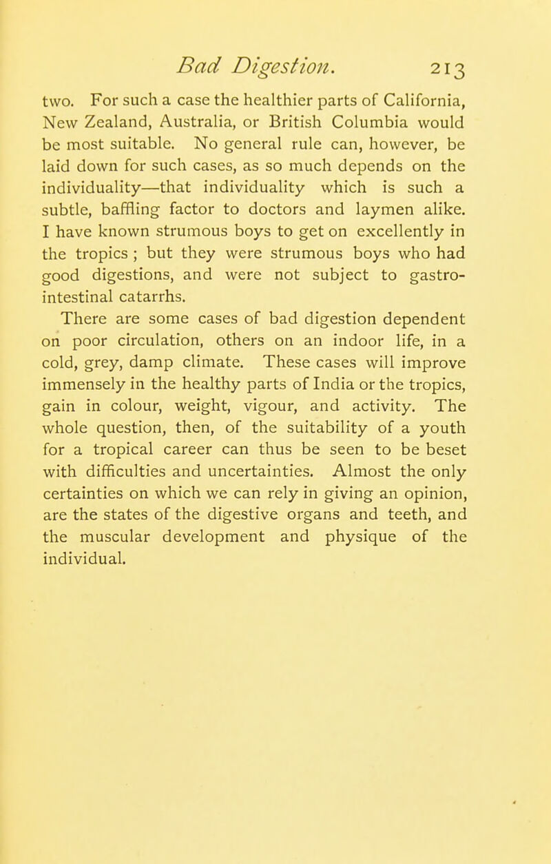 two. For such a case the healthier parts of California, New Zealand, Australia, or British Columbia would be most suitable. No general rule can, however, be laid down for such cases, as so much depends on the individuality—that individuality which is such a subtle, baffling factor to doctors and laymen alike. I have known strumous boys to get on excellently in the tropics ; but they were strumous boys who had good digestions, and were not subject to gastro- intestinal catarrhs. There are some cases of bad digestion dependent on poor circulation, others on an indoor life, in a cold, grey, damp climate. These cases will improve immensely in the healthy parts of India or the tropics, gain in colour, weight, vigour, and activity. The whole question, then, of the suitability of a youth for a tropical career can thus be seen to be beset with difficulties and uncertainties. Almost the only certainties on which we can rely in giving an opinion, are the states of the digestive organs and teeth, and the muscular development and physique of the individual.
