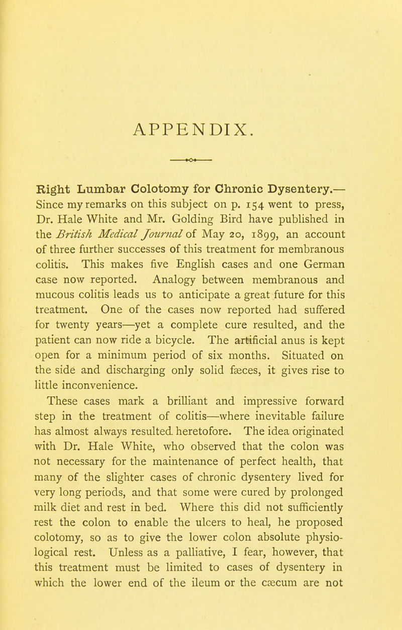 APPENDIX. Right Lumbar Colotomy for Chronic Dysentery.— Since my remarks on this subject on p. 154 went to press, Dr. Hale White and Mr. Golding Bird have pubUshed in \h.e British Medical Journal oi M.<i.y 20, 1899, an account of three further successes of this treatment for membranous coHtis. This makes five English cases and one German case now reported. Analogy between membranous and mucous colitis leads us to anticipate a great future for this treatment. One of the cases now reported had suffered for twenty years—yet a complete cure resulted, and the patient can now ride a bicycle. The artificial anus is kept open for a minimum period of six months. Situated on the side and discharging only solid faeces, it gives rise to little inconvenience. These cases mark a brilliant and impressive forward step in the treatment of colitis—where inevitable failure has almost always resulted heretofore. The idea originated with Dr. Hale White, who observed that the colon was not necessary for the maintenance of perfect health, that many of the slighter cases of chronic dysentery lived for very long periods, and that some were cured by prolonged milk diet and rest in bed. Where this did not sufficiently rest the colon to enable the ulcers to heal, he proposed colotomy, so as to give the lower colon absolute physio- logical rest. Unless as a palliative, I fear, however, that this treatment must be limited to cases of dysentery in which the lower end of the ileum or the caecum are not