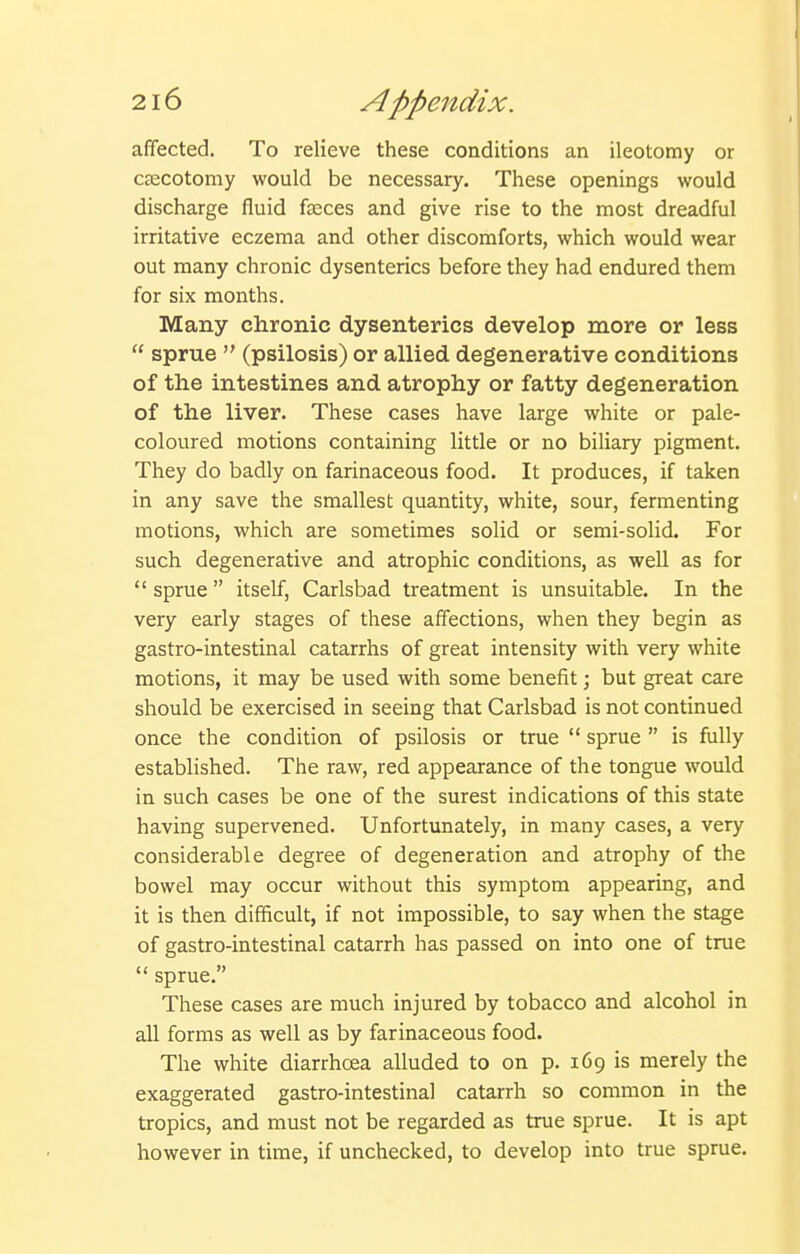 affected. To relieve these conditions an ileotomy or ceecotomy would be necessary. These openings would discharge fluid fasces and give rise to the most dreadful irritative eczema and other discomforts, which would wear out many chronic dysenteries before they had endured them for six months. Many chronic dysenteries develop more or less  sprue  (psilosis) or allied degenerative conditions of the intestines and atrophy or fatty degeneration of the liver. These cases have large white or pale- coloured motions containing little or no biliary pigment. They do badly on farinaceous food. It produces, if taken in any save the smallest quantity, white, sour, fermenting motions, which are sometimes solid or semi-solid. For such degenerative and atrophic conditions, as well as for  sprue  itself, Carlsbad treatment is unsuitable. In the very early stages of these affections, when they begin as gastro-intestinal catarrhs of great intensity with very white motions, it may be used with some benefit; but great care should be exercised in seeing that Carlsbad is not continued once the condition of psilosis or true  sprue  is fully established. The raw, red appearance of the tongue would in such cases be one of the surest indications of this state having supervened. Unfortunately, in many cases, a very considerable degree of degeneration and atrophy of the bowel may occur without this symptom appearing, and it is then difficult, if not impossible, to say when the stage of gastro-intestinal catarrh has passed on into one of true  sprue. These cases are much injured by tobacco and alcohol in all forms as well as by farinaceous food. The white diarrhoea alluded to on p. 169 is merely the exaggerated gastro-intestinal catarrh so common in the tropics, and must not be regarded as true sprue. It is apt however in time, if unchecked, to develop into true sprue.