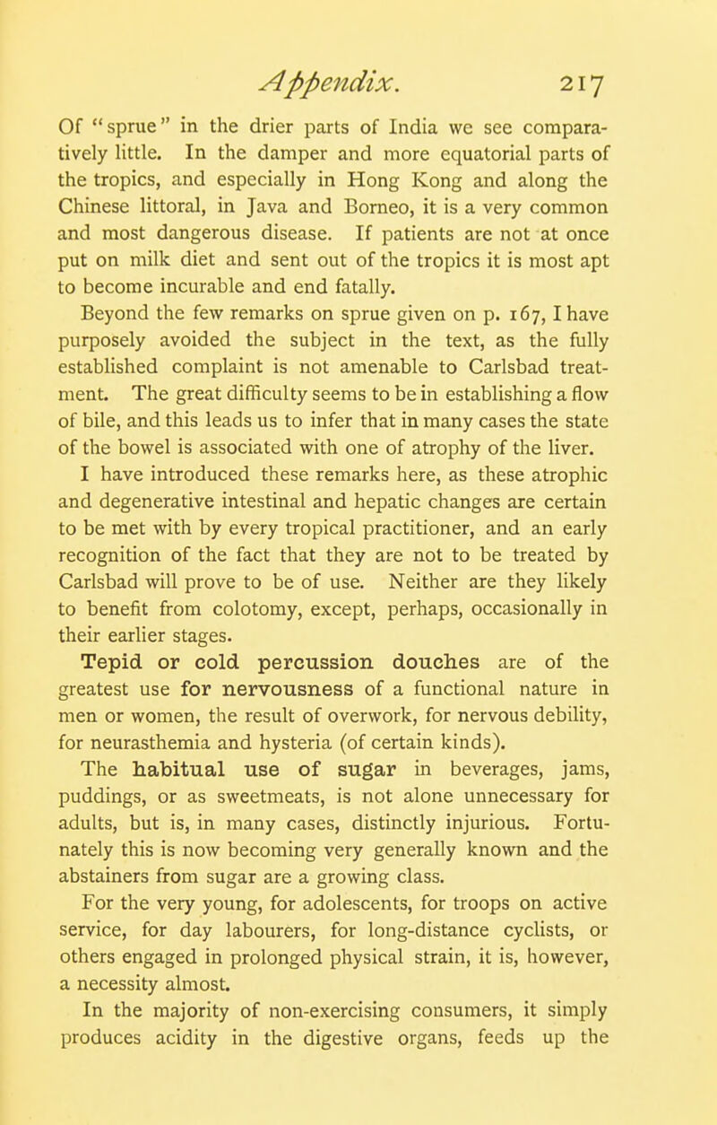 Of sprue in the drier parts of India we see compara- tively little. In the damper and more equatorial parts of the tropics, and especially in Hong Kong and along the Chinese littoral, in Java and Borneo, it is a very common and most dangerous disease. If patients are not at once put on milk diet and sent out of the tropics it is most apt to become incurable and end fatally. Beyond the few remarks on sprue given on p. 167,1 have purposely avoided the subject in the text, as the fully established complaint is not amenable to Carlsbad treat- ment. The great difficulty seems to be in establishing a flow of bile, and this leads us to infer that in many cases the state of the bowel is associated with one of atrophy of the liver. I have introduced these remarks here, as these atrophic and degenerative intestinal and hepatic changes are certain to be met with by every tropical practitioner, and an early recognition of the fact that they are not to be treated by Carlsbad will prove to be of use. Neither are they likely to benefit from colotomy, except, perhaps, occasionally in their earlier stages. Tepid or cold percussion douches are of the greatest use for nervousness of a functional nature in men or women, the result of overwork, for nervous debility, for neurasthemia and hysteria (of certain kinds). The habitual use of sugar in beverages, jams, puddings, or as sweetmeats, is not alone unnecessary for adults, but is, in many cases, distinctly injurious. Fortu- nately this is now becoming very generally known and the abstainers from sugar are a growing class. For the very young, for adolescents, for troops on active service, for day labourers, for long-distance cyclists, or others engaged in prolonged physical strain, it is, however, a necessity almost. In the majority of non-exercising consumers, it simply produces acidity in the digestive organs, feeds up the