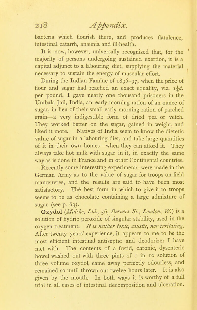 bacteria which flourish there, and produces flatulence, intestinal catarrh, anaemia and ill-health. It is now, however, universally recognized that, for the ' majority of persons undergoing sustained exertion, it is a capital adjunct to a labouring diet, supplying the material necessary to sustain the energy of muscular eff'ort. During the Indian Famine of 1896-97, when the price of flour and sugar had reached an exact equality, viz. \\d. per pound, I gave nearly one thousand prisoners in the Umbala Jail, India, an early morning ration of an ounce of sugar, in lieu of their small early morning ration of parched grain—a very indigestible form of dried pea or vetch. They worked better on the sugar, gained in weight, and liked it more. Natives of India seem to know the dietetic value of sugar in a labouring diet, and take large quantities of it in their own homes—when they can afford it. They always take hot milk with sugar in it, in exactly the same way as is done in France and in other Continental countries. Recently some interesting experiments were made in the German Army as to the value of sugar for troops on field manoeuvres, and the results are said to have been most satisfactory. The best form in which to give it to troops seems to be as chocolate containing a large admixture of sugar (see p. 69). Oxydol {Maiche, Ltd., 56, Berners St., London, W.) is a solution of hydric peroxide of singular stability, used in the oxygen treatment. It is neither toxic, caustic, nor irritating. After twenty years' experience, it appears to me to be the most efficient intestinal antiseptic and deodorizer I have met with. The contents of a fcetid, chronic, dysenteric bowel washed out with three pints of i in 10 solution of three volume oxydol, came away perfectly odourless, and remained so until thrown out twelve hours later. It is also given by the mouth. In both ways it is worthy of a full trial in all cases of intestinal decomposition and ulceration.