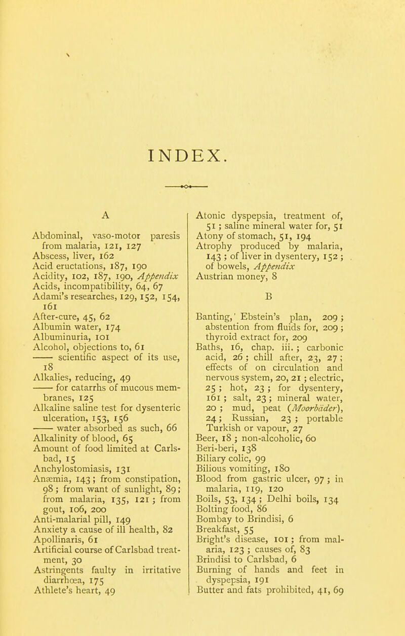 \ INDEX. A Abdominal, vaso-motor paresis from malaria, 121, 127 Abscess, liver, 162 Acid eructations, 187, 190 Acidity, 102, 187, 190, Appendix Acids, incompatibility, 64, 67 Adami's researches, 129,152, 154, 161 After-cure, 45, 62 Albumin water, 174 Albuminuria, loi Alcohol, objections to, 61 scientific aspect of its use, 18 Alkalies, reducing, 49 for catarrhs of mucous mem- branes, 125 Alkaline saline test for dysenteric ulceration, 153, 156 water absorbed as such, 66 Alkalinity of blood, 65 Amount of food limited at Carls- bad, 15 Anchylostomiasis, 131 AnEcmia, 143; from constipation, 98 ; from want of sunlight, 89; from malaria, 135, 121 ; from gout, 106, 200 Anti-malarial pill, 149 Anxiety a cause of ill health, 82 ApoUinaris, 6i Artificial course of Carlsbad treat- ment, 30 Astringents faulty in irritative diarrhoea, 175 Athlete's heart, 49 Atonic dyspepsia, treatment of, 51; saline mineral water for, 51 Atony of stomach, 51, 194 Atrophy produced by malaria, 143 ; of liver in dysentery, 152 ; . of bowels, Appendix Austrian money, 8 B Banting,' Ebstein's plan, 209 ; abstention from fluids for, 209 ; thyroid extract for, 209 Baths, 16, chap. iii. ; carbonic acid, 26 ; chill after, 23, 27; effects of on circulation and nervous system, 20, 21 ; electric, 25 ; hot, 23 ; for dysentery, 161 ; salt, 23; mineral water, 20 ; mud, peat {Moorbcider), 24; Russian, 23 ; portable Turkish or vapour, 27 Beer, 18 ; non-alcoholic, 60 Beri-beri, 138 Biliary colic, 99 Bilious vomiting, 180 Blood from gastric ulcer, 97 ; in malaria, 119, 120 Boils, S3, 134 ; Delhi boils, 134 Bolting food, 86 Bombay to Brindisi, 6 Breakfast, 55 Bright's disease, loi; from mal- aria, 123 ; causes of, 83 Brindisi to Carlsbad, 6 Burning of hands and feet in dyspepsia, 191 Butter and fats prohibited, 41, 69