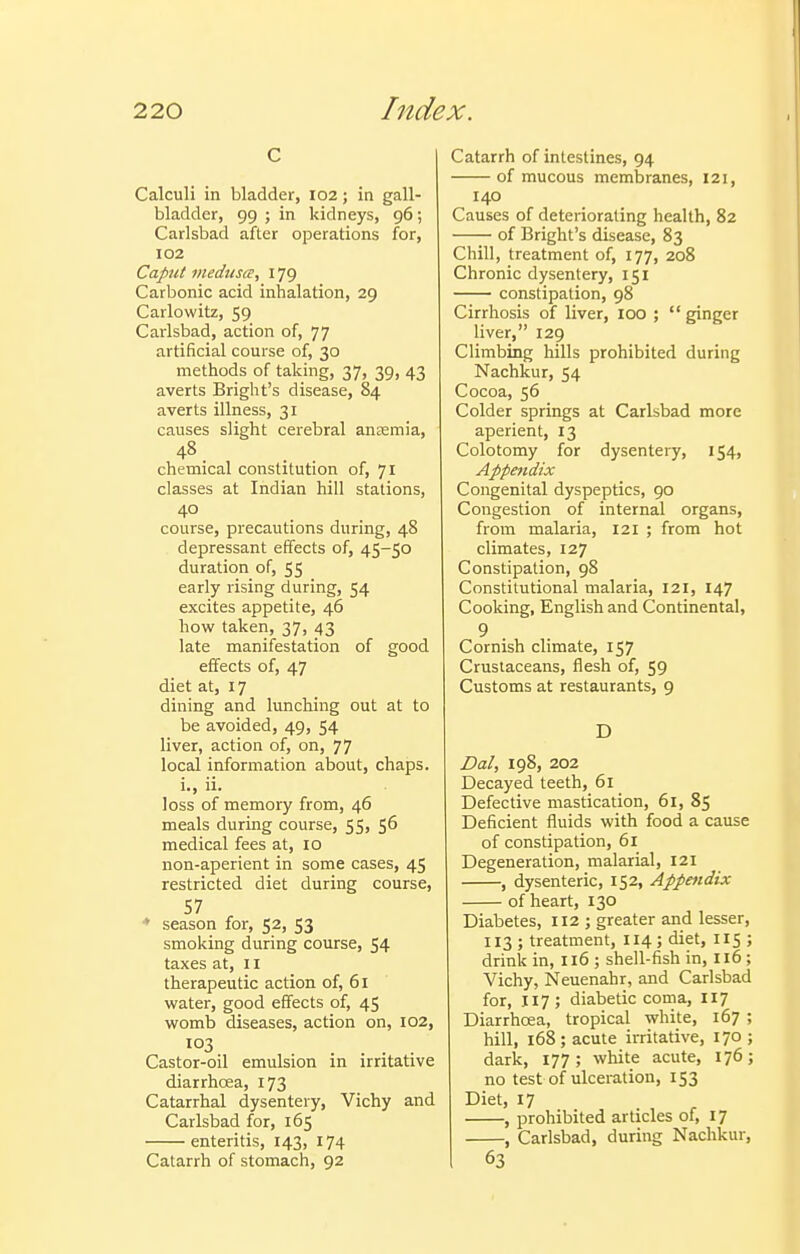 c Calculi in bladder, I02; in gall- bladder, 99 ; in kidneys, 96; Carlsbad after operations for, 102 Caput viedusa, 179 Carbonic acid inhalation, 29 Carlowitz, 59 Carlsbad, action of, 77 artificial course of, 30 methods of taking, 37, 39, 43 averts Bright's disease, 84 averts illness, 31 causes slight cerebral ansemia, 48. chemical constitution of, 71 classes at Indian hill stations, course, precautions during, 48 depressant effects of, 45-50 duration of, 55 early rising during, 54 excites appetite, 46 how taken, 37, 43 late manifestation of good effects of, 47 diet at, 17 dining and lunching out at to be avoided, 49, 54 liver, action of, on, 77 local information about, chaps. i., ii. loss of memory from, 46 meals during course, 55, 56 medical fees at, 10 non-aperient in some cases, 45 restricted diet during course, 57 ♦ season for, 52, 53 smoking during course, 54 taxes at, II therapeutic action of, 61 water, good effects of, 45 womb diseases, action on, 102, 103 Castor-oil emulsion in irritative diarrhoea, 173 Catarrhal dysentery, Vichy and Carlsbad for, 165 enteritis, 143, 174 Catarrh of stomach, 92 Catarrh of intestines, 94 of mucous membranes, 121, 140 Causes of deteriorating health, 82 of Bright's disease, 83 Chill, treatment of, 177, 208 Chronic dysentery, 151 constipation, 98 Cirrhosis of liver, 100 ; ginger liver, 129 Climbing hills prohibited during Nachkur, 54 Cocoa, 56 Colder springs at Carlsbad more aperient, 13 Colotomy for dysentery, 154, Appettdix Congenital dyspeptics, 90 Congestion of internal organs, from malaria, 121 ; from hot climates, 127 Constipation, 98 Constitutional malaria, 121, 147 Cooking, English and Continental, 9 Cornish climate, 157 Crustaceans, flesh of, 59 Customs at restaurants, 9 D Dal, 198, 202 Decayed teeth, 61 Defective mastication, 61, 85 Deficient fluids with food a cause of constipation, 61 Degeneration, malarial, 121 , dysenteric, 152, Appendix of heart, 130 Diabetes, 112 ; greater and lesser, 113 ; treatment, 114; diet, 115 ; drink in, 116 ; shell-fish in, 116 ; Vichy, Neuenahr, and Carlsbad for, 117; diabetic coma, 117 Diarrhoea, tropical white, 167 ; hill, 168; acute irritative, 170; dark, 177; white acute, 176; no test of ulcei-atiou, 153 Diet, 17 , prohibited articles of, 17 , Carlsbad, during Nachkur, 63
