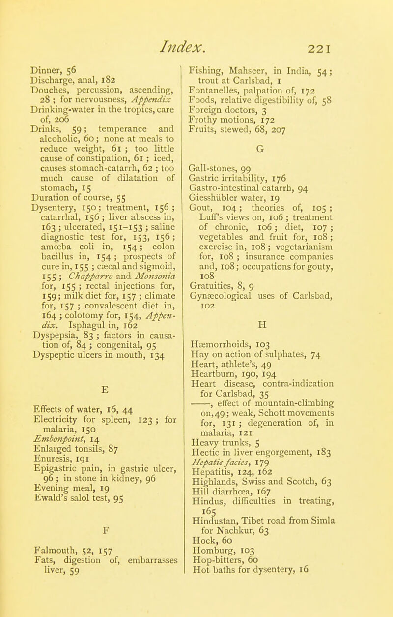 Dinner, 56 Discharge, anal, 182 Douches, percussion, ascending, 28 ; for nervousness, Appmdix Drinking-water in the tropics, care of, 206 Drinks, 59; temperance and alcoholic, 60; none at meals to reduce weight, 6i ; too little cause of constipation, 61 ; iced, causes stomach-catanh, 62 ; too much cause of dilatation of stomach, 15 Duration of course, 55 Dysentery, 150; treatment, 156; catarrhal, 156 ; liver abscess in, 163 ; ulcerated, 151-153 ; saline diagnostic test for, 153, 156; amoeba coli in, 154; colon bacillus in, 154 ; prospects of cure in, 155 ; CKcal and sigmoid, 155 ; Chapparro and Monsonia for, 155 ; rectal injections for, 159; milk diet for, 157 ; climate for, 157 ; convalescent diet in, 164 ; colotomy for, 154, Appen- dix. Isphagul in, 162 Dyspepsia, 83 ; factors in causa- tion of, 84 ; congenital, 95 Dyspeptic ulcers in mouth, 134 E Effects of water, 16, 44 Electricity for spleen, 123 ; for malaria, 150 Embonpoint, 14 Enlarged tonsils, 87 Enuresis, 191 Epigastric pain, in gastric ulcer, 96 ; in stone in kidney, 96 Evening meal, 19 Ewald's salol test, 95 F Falmouth, 52, 157 Fats, digestion of, embarrasses liver, 59 Fishing, Mahseer, in India, 54; trout at Carlsbad, I Fontanelles, palpation of, 172 Foods, relative digestibility of, 58 Foreign doctors, 3 Frothy motions, 172 Fruits, stewed, 68, 207 G Gall-stones, 99 Gastric irritability, 176 Gastro-intestinal catarrh, 94 Giesshiibler water, 19 Gout, 104; theories of, 105 ; LufPs views on, 106 ; treatment of chronic, 106; diet, 107 ; vegetables and fruit for, loS ; exercise in, 108 ; vegetarianism for, 108 ; insurance companies and, 108; occupations for gouty, 108 Gratuities, 8, 9 Gynsecological uses of Carlsbad, 102 H Heemorrhoids, 103 Hay on action of sulphates, 74 Heart, athlete's, 49 Heartburn, 190, 194 Heart disease, contra-indication for Carlsbad, 35 , effect of mountain-climbing on, 49; weak, Schott movements for, 131 ; degeneration of, in malaria, 121 Heavy trunks, 5 Hectic in liver engorgement, 183 Hepatic facies, 179 Hepatitis, 124, 162 Highlands, Swiss and Scotch, 63 Hill diarrhoea, 167 Hindus, difficulties in treating, 165 Hindustan, Tibet road from Simla for Nachkur, 63 Hock, 60 Homburg, 103 Hop-bitters, 60 Hot baths for dysentery, 16