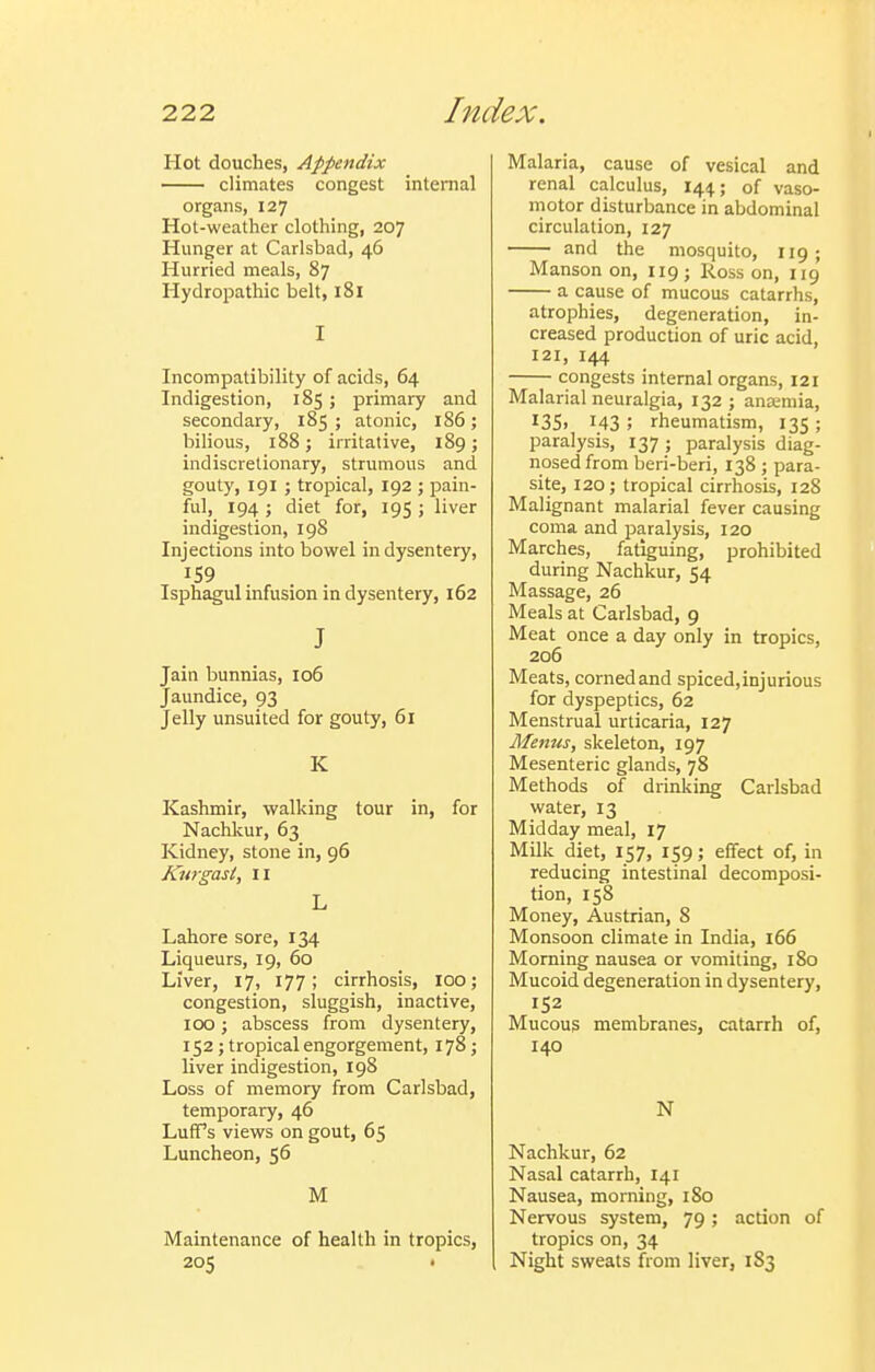 Hot douches, Appendix climates congest internal organs, 127 Hot-weather clothing, 207 Hunger at Carlsbad, 46 Hurried meals, 87 Hydropathic belt, 181 I Incompatibility of acids, 64 Indigestion, 185; primary and secondary, 185 ; atonic, 186 ; bilious, 188 J irritative, 189; indiscretionary, strumous and gouty, 191 J tropical, 192 ; pain- ful, 194 ; diet for, 195 ; liver indigestion, 198 Injections into bowel in dysentery, 159 Isphagul infusion in dysentery, 162 J Jain bunnias, 106 Jaundice, 93 Jelly unsuited for gouty, 61 K Kashmir, walking tour in, for Nachlvur, 63 Kidney, stone in, 96 Kurgast, 11 L Lahore sore, 134 Liqueurs, 19, 60 Liver, 17, 177; cirrhosis, 100; congestion, sluggish, inactive, 100; abscess from dysentery, 152 ; tropical engorgement, 178; liver indigestion, 198 Loss of memory from Carlsbad, temporary, 46 LufTs views on gout, 65 Luncheon, 56 M Maintenance of health in tropics, 205 Malaria, cause of vesical and renal calculus, 144; of vaso- motor disturbance in abdominal circulation, 127 and the mosquito, 119; Manson on, 119; Ross on, 119 a cause of mucous catarrhs, atrophies, degeneration, in- creased production of uric acid, 121, 144 congests internal organs, 121 Malarial neuralgia, 132 ; ana;mia, I3S> 143 ; rheumatism, 135 ; paralysis, 137; paralysis diag- nosed from beri-beri, 138 ; para- site, 120; tropical cirrhosis, 128 Malignant malarial fever causing coma and paralysis, 120 Marches, fatiguing, prohibited during Nachkur, 54 Massage, 26 Meals at Carlsbad, 9 Meat once a day only in tropics, 206 Meats, corned and spiced, injurious for dyspeptics, 62 Menstrual urticaria, 127 Menus, skeleton, 197 Mesenteric glands, 78 Methods of drinking Carlsbad water, 13 Midday meal, 17 Milk diet, 157, 159; effect of, in reducing intestinal decomposi- tion, 158 Money, Austrian, 8 Monsoon climate in India, 166 Morning nausea or vomiting, 180 Mucoid degeneration in dysentery, 152 Mucous membranes, catarrh of, 140 N Nachkur, 62 Nasal catarrh, 141 Nausea, morning, 180 Nervous system, 79; action of tropics on, 34 Night sweats from liver, 1S3