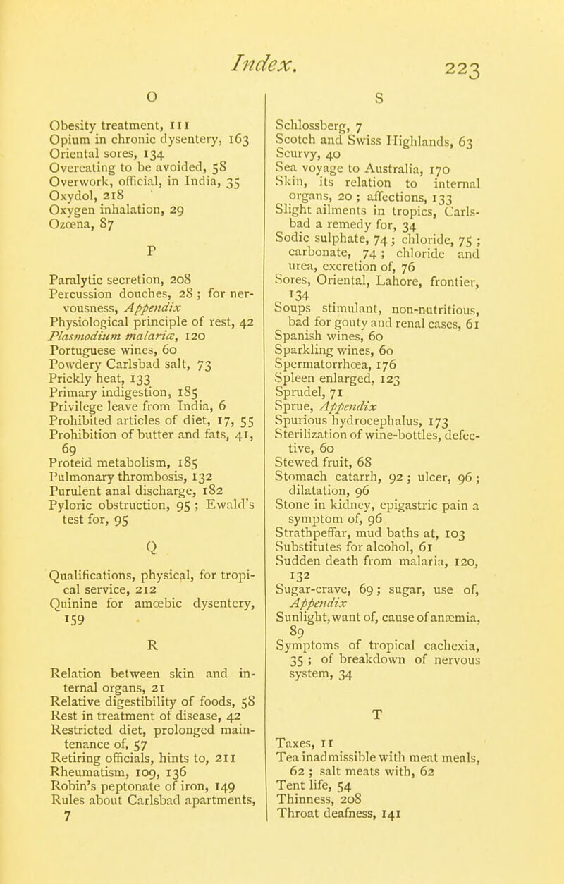 o Obesity treatment, ill Opium in chronic dysenteiy, 163 Oriental sores, 134 Overeating to be avoided, 5S Overwork, official, in India, 35 Oxydol, 218 Oxygen inhalation, 29 Ozoena, 87 P Paralytic secretion, 208 Percussion douches, 28 ; for ner- vousness, Appendix Physiological principle of rest, 42 Plasmodium malaria:, 120 Portuguese wines, 60 Powdery Carlsbad salt, 73 Prickly heat, 133 Primary indigestion, 185 Privilege leave from India, 6 Prohibited articles of diet, 17, 55 Prohibition of butter and fats, 41, 69 Proteid metabolism, 185 Pulmonary thrombosis, 132 Purulent anal discharge, 182 Pyloric obstruction, 95 ; Ewald's test for, 95 Q Qualifications, physical, for tropi- cal service, 212 Quinine for amoebic dysentery, 159 R Relation between skin and in- ternal organs, 21 Relative digestibility of foods, 58 Rest in treatment of disease, 42 Restricted diet, prolonged main- tenance of, 57 Retiring officials, hints to, 211 Rheumatism, 109, 136 Robin's peptonate of iron, 149 Rules about Carlsbad apartments, 7 S Schlossberg, 7 Scotch and Swiss Highlands, 63 Scurvy, 40 Sea voyage to Australia, 170 Skin, its relation to internal organs, 20; affections, 133 Slight ailments in tropics, Carls- bad a remedy for, 34 Sodic sulphate, 74; chloride, 75 ; carbonate, 74 ; chloride and urea, excretion of, 76 Sores, Oriental, Lahore, frontier, 134 Soups stimulant, non-nutritious, bad for gouty and renal cases, 61 Spanish wines, 60 Sparkling wines, 60 Spermatorrhoea, 176 Spleen enlarged, 123 Sprudel, 71 Sprue, Appendix Spurious hydrocephalus, 173 Sterilization of wine-bottles, defec- tive, 60 Stewed fruit, 68 Stomach catarrh, 92 ; ulcer, 96 ; dilatation, 96 Stone in kidney, epigastric pain a symptom of, 96 Strathpeffar, mud baths at, 103 Substitutes for alcohol, 6i Sudden death from malaria, 120, 132 Sugar-crave, 69; sugar, use of. Appendix Sunlight, want of, cause of antemia, 89 Symptoms of tropical cachexia, 35 ; of breakdown of nervous system, 34 T Taxes, 11 Tea inadmissible with meat meals, 62 ; salt meats with, 62 Tent life, 54 Thinness, 208 Throat deafness, 141