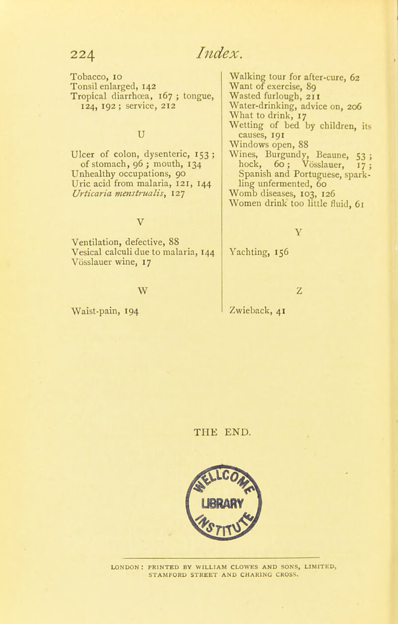 htdex. Tobacco, 10 Tonsil enlarged, 142 Tropical diarrhoea, 167 ; tongue, 124, 192 ; service, 212 U Ulcer of colon, dysenteric, 153 ; of stomach, 96 ; mouth, 134 Unhealthy occupations, 90 Uric acid from malaria, 121, 144 Urticaria menstrualis, 127 V Ventilation, defective, 88 Vesical calculi due to malaria, 144 Vosslauer wine, 17 W Waist-pain, 194 Walking tour for after-cure, 62 Want of exercise, 89 Wasted furlough, 211 Water-drinking, advice on, 206 What to drink, 17 Wetting of bed by children, its causes, 191 Windows open, 88 Wines, Burgundy, Beaune, 53 ; hock, 60; Vosslauer, 17; Spanish and Portuguese, spark- ling unfermented, 60 Womb diseases, 103, 126 Women drink too little fluid, 61 Y Yachting, 156 Z Zwieback, 41 THE END. LONDON : PRINTED BY WILLIAM CLOWES AND SONS, LIMITED, STAMFORD STREET AND CHARING CROSS.