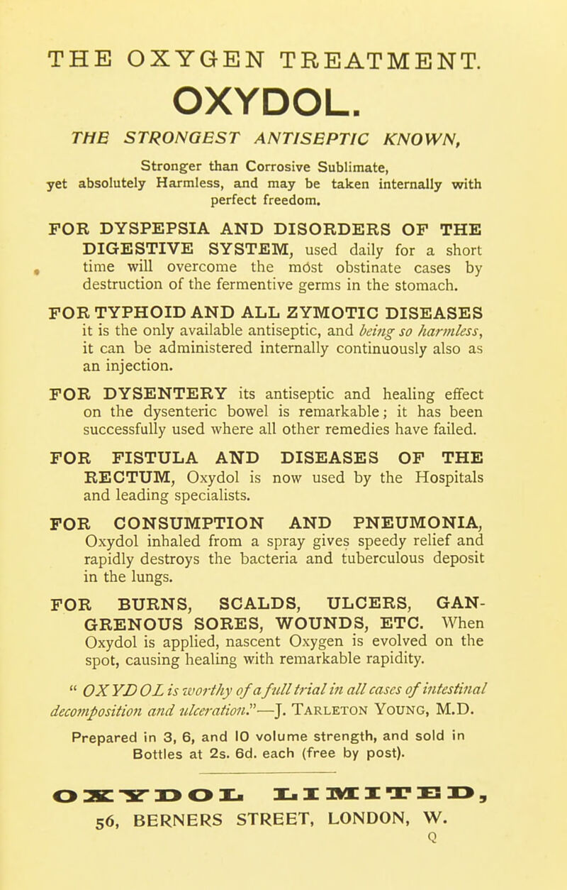 THE OXYGEN TREATMENT. OXYDOL. THE STRONGEST ANTISEPTIC KNOWN, Stronger than Corrosive Sublimate, yet absolutely Harmless, and may be taken internally with perfect freedom. FOR DYSPEPSIA AND DISORDERS OF THE DIGESTIVE SYSTEM, used daily for a short time will overcome the m6st obstinate cases by destruction of the fermentive germs in the stomach. FOR TYPHOID AND ALL ZYMOTIC DISEASES it is the only available antiseptic, and being so harmless, it can be administered internally continuously also as an injection. FOR DYSENTERY its antiseptic and healing effect on the dysenteric bowel is remarkable; it has been successfully used where all other remedies have failed. FOR FISTULA AND DISEASES OF THE RECTUM, Oxydol is now used by the Hospitals and leading specialists. FOR CONSUMPTION AND PNEUMONIA, Oxydol inhaled from a spray gives speedy relief and rapidly destroys the bacteria and tuberculous deposit in the lungs. FOR BURNS, SCALDS, ULCERS, GAN- GRENOUS SORES, WOUNDS, ETC. When Oxydol is applied, nascent Oxygen is evolved on the spot, causing healing with remarkable rapidity.  OX YD OL is tvorthy of afull trial in all cases of intestinal decomposition and ulceration.—J. Tarleton Young, M.D. Prepared in 3, 6, and 10 volume strength, and sold in Bottles at 2s. 6d. each (free by post). 56, BERNERS STREET, LONDON, W. Q