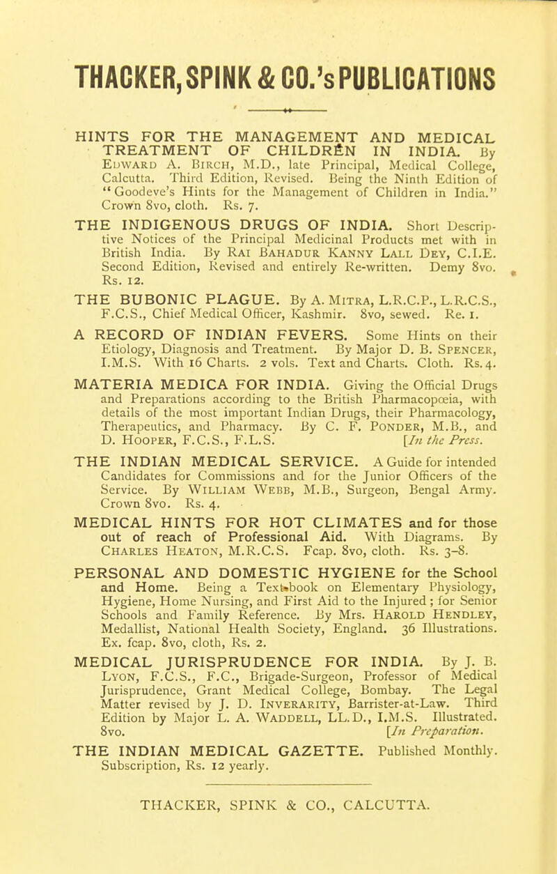 THAGKER, SPINK & GO.'s PUBLICATIONS HINTS FOR THE MANAGEMENT AND MEDICAL TREATMENT OF CHILDREN IN INDIA. By EuwARD A. Birch, M.D., late Principal, Medical College, Calcutta. Thiid Edition, Revised. Being the Ninth Edition of Goodeve's Hints for the Management of Children in India. Crown 8vo, cloth. Rs. 7. THE INDIGENOUS DRUGS OF INDIA. Short Descrip- tive Notices of the Principal Medicinal Products met with in British India. By Rai Bahadur Kanny Lall Dey, CLE. Second Edition, Revised and entirely Re-written. Demy 8vo. Rs. 12. THE BUBONIC PLAGUE. By A. Mitra, L.R.C.P., L.R.C.S., F.C.S., Chief Medical Officer, Kashmir. 8vo, sewed. Re. I. A RECORD OF INDIAN FEVERS. Some Hints on their Etiology, Diagnosis and Treatment. By Major D. B. Spencer, I.M.S. With 16 Charts. 2 vols. Text and Charts. Cloth. Rs.4. MATERIA MEDICA FOR INDIA. Giving the Official Drugs and Preparations according to the British Pharmacopoeia, with details of the most important Indian Drugs, their Pharmacology, Therapeutics, and Pharmacv. By C. F. Ponder, M.B., and D. Hooper, F.C.S., F.L.S.' [In the Press. THE INDIAN MEDICAL SERVICE, A Guide for intended Candidates for Commissions and for the Junior Officers of the Service. By William Webb, M.B., Surgeon, Bengal Army. Crown 8vo. Rs. 4. MEDICAL HINTS FOR HOT CLIMATES and for those out of reach of Professional Aid. With Diagrams. By Charles Heaton, M.R.C.S. Fcap. 8vo, cloth. Rs. 3-8. PERSONAL AND DOMESTIC HYGIENE for the School and Home. Being a Text»book on Elementary Physiology, Hygiene, Home Nursing, and First Aid to the Injured; for Senior Schools and Family Reference. By Mrs. Harold Hendley, Medallist, National Health Society, England, 36 Illustrations. Ex, fcap, 8vo, cloth, Rs, 2. MEDICAL JURISPRUDENCE FOR INDIA, By J. B. Lyon, F.C.S., F.C., Brigade-Surgeon, Professor of Medical Jurisprudence, Grant Medical College, Bombay. The Legal Matter revised by J. D. Inverarity, Barrister-at-Law. Third Edition by Major L. A. Waddell, LL.D., I,M.S. Illustrated. 8vo. [/« Preparation. THE INDIAN MEDICAL GAZETTE. Published Monthly. Subscription, Rs. 12 yearly. THACKER, SPINK & CO., CALCUTTA.