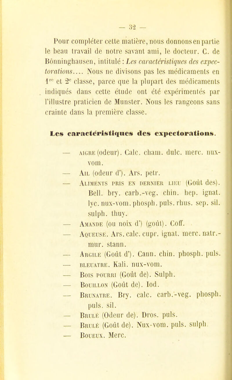 Pour compléter celte matière, nous donnons en partie le beau travail de notre savant ami, le docteur. C. de Bônninghausen, intitulé : Les caractéristiques des expec- torations.... Nous ne divisons pas les médicaments en 1''' et 2*^ classe, parce que la plupart des médicaments indiqués dans cette étude ont été expérimentés par l'illustre praticien de Munster. Nous les rangeons sans crainte dans la première classe. Les caractéristiques des expectorations. — AiGHE(odeur). Cale, cliam. dulc. merc. nux- vom. — Ail (odeur d'). Ars, petr. — Aliments pris en derkieu lieu (Goût des). Bell. bry. carb.-veg. chin. hep. ignal. lyc. nux-vom. pliospli. puis. rhus. sep. sil. sulph. tlmy. — Amande (ou noix d') (goùl). CofT. — Aqueuse. Ars. cale, cupr. ignat. merc. natr.- mur. stann. — Argile (Goût d'). Cann. chin. phosph. puis. — BLEUATRE. Kali. nux-voiii. — Bois pourri (Goût de). Sulph. — Bouillon (Goût de). lod. — Brunâtre. Bry. cale, carb.-veg. phosph. puis. sil. — Brûlé (Odeur de). Dros. puis. — Brûlé (Goût de). Nux-vom. puis, sulph. — Boueux. Merc.