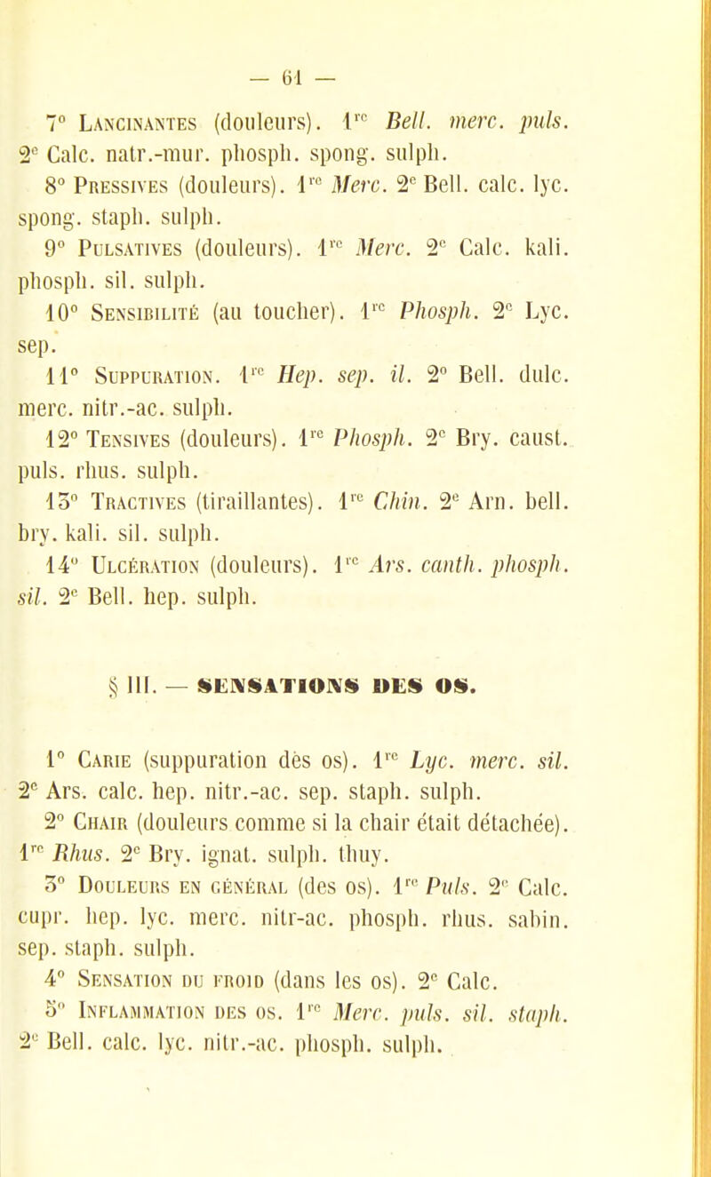 7 Lancinantes (douleurs), l' Bell. merc. puis. S* Cale, natr.-mur. phospli. spong. sulpli. 8 Pressives (douleurs), l' Merc. '2 Bell. cale. lyc. spong. stapli. sulpli. 9 PuLSATivES (douleurs). 1'' Merc. 2 Cale. kali. pliospli. sil. sulpli. 10 Sensibilité (au touelier). 1''= Phosph. '2, Lye. sep. H Suppuration. 1''' Hep. sep. il. 2 Bell. dulc. merc. nitr.-ac. sulpli. 12° Tensives (douleurs). 1''*= Phosph. 2' Bry. caust. puis, rlius. sulph. 15 Tractives (tiraillantes), l''^ Chin. 2' Arn. bell. bry. kali. sil. sulph. 14 Ulcération (douleurs). 1''' Ars. canth. phosph. sil. 2*= Bell. liep. sulpli. § 111. — $$E!\SAT10]\S DES OS. r Carie (suppuration dès os), l''^ Lyc. ■merc. sil. 2° Ars. cale. hep. nitr.-ac. sep. staph. sulph. 2 Chair (douleurs comme si la chair était détachée), l' Rhus. 2° Bry. ignat. sulph. thuy. 3 Douleurs en général (des os). 1'' Puis. 2'' Cale, cupr. hep. lyc. merc. nitr-ac. phosph. rhus. sabin. sep. staph. sulph. 4 Sensation du froid (dans les os). 2*' Cale. 5 Inflaimmation des os. 1'« Merc. puis. sil. staph. 2'^ Bell. cale. lyc. nitr.-ae. phosph. sulph.