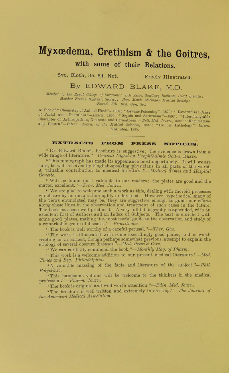 MyxcBdema, Cretinism & the Goitres, with some of their Relations. 8vo, Cloth, 3s. 6d. Net. Freely Illustrated. By EDWARD BLAKE, M.D. Member oj the Royal College of Surgeons; Life Assoc. Sanitary Institute, Great Britain; Member French Hygienic: Society; Hon. Memb. Michigan Medical Society; Found. Fell. Brit. Gyn. Soc. Author of  Chemistry of Animal Heat1868 ;  Sewage Poisoning -1879;  Dandruff as a Cause of Facial Acne Pustulosa -/^ancci, 1890; Sepsis and Saturnism -I892 ; Interchangeable Character of Arthropathies, Neuroses and Dermatoses-iiri^ Med. Journ., 1892; Rheumatism and Chorea—Intern. Journ. of the Medical Sciences, 1892 ;  Paliidic Pathology —/jiter-n. Med. Mag., 1895. EXTRACTS FROM PRE:SS NOTICES.  Dr. Edward Blake's brochure is suggestive; the evidence is drawn from a wide range of literature.—CrtficaZ Digest on E.vophthalmic Goitre, Brain.  This monograph has made its appearance most opportunely. It will, we are sure, be well received by English-speaking physicians in all parts of the world. A valuable contribution to medical Yitevatme.—Medical Times and Hospital Gazette.  Will be found most valuable to our readers; the plates are good and the matter excellent.—Prov. Med. Journ.  We are glad to welcome such a work as this, dealing with morbid processes which are by no means thoroughly understood. However hypothetical many of the views enunciated may be, they are suggestive enough to guide our efforts along these lines in the observation and treatment of such cases in the future. The book has been well produced. A very full bibliography is appended, with an excellent List of Authors and an Index of Subjects. The text is enriched with some good plates, making it a most useful guide to the observation and study of a remarkable group of diseases.—Practitioner.  The book is well worthy of a careful perusal.—Ther. Gaz.  The work is illustrated with some exceedingly good plates, and is worth reading as an earnest, though perhaps somewhat previous, attempt to explain the etiology of several obscure diseases.—Med. Press & Circ.  We can cordially commend the book.—Monthly Mag. of Pharm.  This work is a welcome addition to our present medical literature.—Med. Times and Reg., PJiiladelphia. A valuable massing of the facts and literature of the subject.—-P/iii. Polyclinic.  This handsome volimie will be welcome to the thinkers in the medical profession.—Pharm. Journ.  The book is original and well worth attention.—Edin. Med. Journ. The brochure is well written and extremely interesting.—The Journal of the American Medical Association.