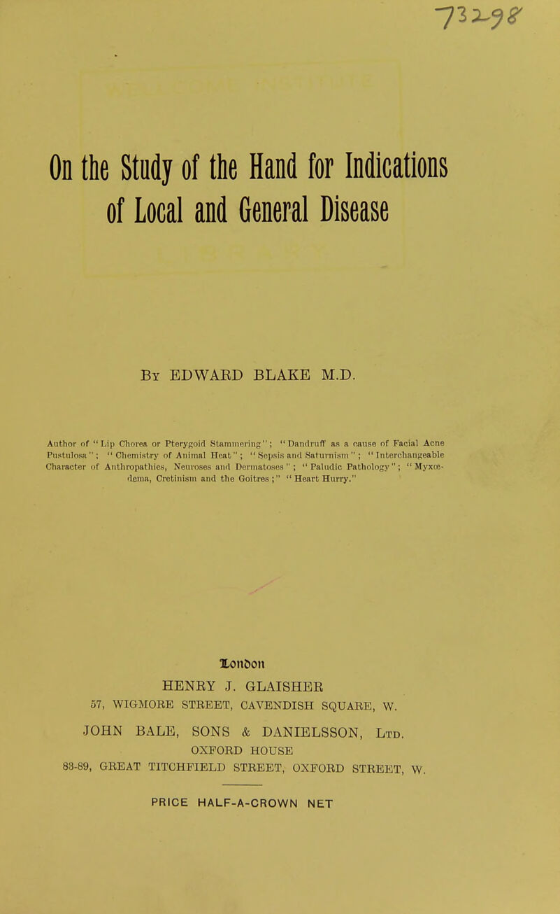 73 ^' On the Study of the Hand for Indications of Local and General Disease By EDWAED BLAKE M.D. Author of Lip Chorea or Pterygoid Stammering; DancIrufT as a cause of Facial Acne Pustulosa  ; Chemistry of Animal Heat;  Sepsis and Saturnism  ; Interchangeable Character uf Anthropathies, Neuroses and Dermatoses;  Pahidic Pathology ;  Myxos- dfima, Cretinism and the Goitres;  Heart Hurry. Xon&on HENEY J. GLAISHER 57, WIGMORE STREET, CAVENDISH SQUARE, W. JOHN BALE, SONS & DANIELSSON, Ltd. OXFORD HOUSE 83-89, GREAT TITOHFIELD STREET, OXFORD STREET, W. PRICE HALF-A-CROWN NET