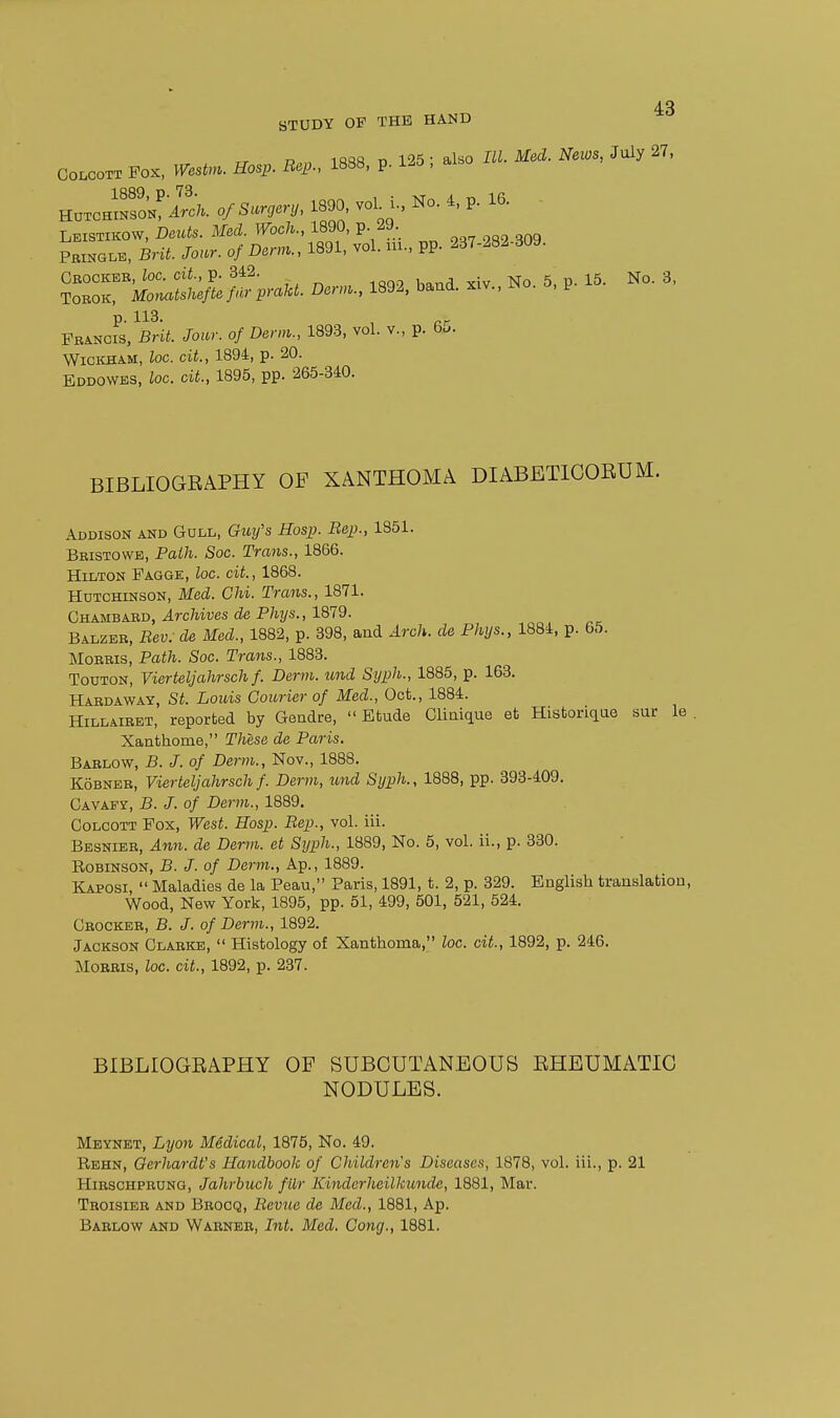 rr R,„ iftsa 13 125; also IW. itfe'^.-^Tews, July27, CoLCOTT Fox, Westm. Hosp. Bep., 1888, p. i-o , HuTCHSL^'lrc;. 0/Surgery, 1890 vol i., No. 4, p. 16. Leistikow, Deuts. Med. Woch., 1890, p 29. PEiHGLB, BHi. /o.^r. o/Dem., 1891, vol. ui., pp. 237-282-309. Cbockbb, toe. cii., p. 342. 5, p. 15. No. 3, TOROK, Monatsheftefdrprakt. Derm., 1892, band, xiv., r^o. o, p p. 113. ^ Pbancis, Brii. J-o«r. o/ 1893, vol. v., p. 6... WiCKHAM, loc. cit., 1894, p. 20. Eddowes, loc. cit., 1895, pp. 265-340. BIBLIOGEAPHY OF XANTHOMA DIABETICORUM. Addison and Goll, Guy's Hosp. Bep., 1851. Bbistowe, Path. Soc. Trans., 1866. Hilton Fagge, loc. cit., 1868. Hutchinson, Med. Chi. Trans., 1871. Chambaed, Archives de Phys., 1879. Balzeb, Bev: de Med., 1882, p. 398, and Arch, de Phys., 1884, p. 65. MoBBis, Path. Soc. Trans., 1883. TouTON, Vierteljahrsch f. Derm, imd Syph., 1885, p. 163. Habdaway, St. Louis Courier of Med., Oct., 1884. HiLLAiBET, reported by Gendre, Etude Clinique et Historiqae sur le Xanthome, These de Paris. Bablow, B. J. of Derm., Nov., 1888. KoBNEE, Vierteljahrsch f. Derm, tend Syph., 1888, pp. 393-409. Cavafy, B. J. of Derm., 1889. CoLCOTT Fox, West. Hosp. Bep., vol. ill. Besnieb, Ann. de Derm, et Syph., 1889, No. 5, vol. ii., p. 330. Robinson, B. J. of Derm., Ap., 1889. Kaposi, Maladies de la Peau, Paris, 1891, t. 2, p. 329. English translation. Wood, New York, 1895, pp. 51, 499, 501, 521, 524. Cbockeb, B. J. of Derm., 1892. Jackson Clabkb, Histology of Xanthoma, loc. cit., 1892, p. 246. MoBBis, loc. cit., 1892, p. 237. BIBLIOGEAPHY OF SUBCUTANEOUS EHEUMATIC NODULES. Meynet, Lyon Medical, 1875, No. 49. Rehn, Oerhardt's Handbook of Children's Diseases, 1878, vol. iii., p. 21 HiESCHPEUNG, Jahrbuch filr Kinderheilkunde, 1881, Mar. Tboisieb and Bbocq, Bevue de Med., 1881, Ap.