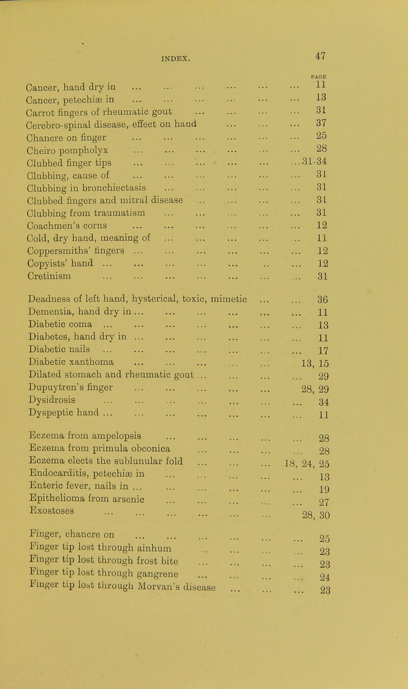 PAGE Cancer, hand dry in ... ... ... ••• ••• ••• H Cancer, petechise in ... ... ... ... ••• ■•• 13 Carrot fingers of rheumatic gout 31 Cerebro-spinal disease, effect on hand 37 Chancre on finger 25 Cheiro pompholyx ... ... ... ... ••• •■• 28 Clubbed finger tips 31-34 Clubbing, cause of ... ... . • • ... ... ■ • • 31 Clubbing in bronchiectasis ... 31 Clubbed fingers and mitral disease ... 31 Clubbing from traumatism ... ... ... ... ... 31 Coachmen's corns ... ... ... ... 12 Cold, dry baud, meaning of ... 11 Coppersmiths' fingers ... ... ... ... ... ... 12 Copyists' hand ... ... ... ... ... .. ... 12 Cretinism ... ... ... ... ... ... .. 31 Deadness of left hand, hysterical, toxic, mimetic ... ... 36 Dementia, hand dry in... ... ... ... ... ... H Diabetic coma ... ... ... ... ... 13 Diabetes, hand dry in ... ... ... ... ... ... n Diabetic nails ... ... ... ... ... ... ... 17 Diabetic xanthoma ... ... ... ... ... 13^ I5 Dilated stomach and rheumatic gout ... ... ... ... 29 Dupuytren's finger ... ... ... ... ... 28,29 Dysidrosis ... ... ... ... ... ... 34. Dyspeptic hand ... ... ... ... ... ... 21 Eczema from ampelopsis ... ... ... ... 28 Eczema from primula obconica ... ... ... 28 Eczema elects the sublunular fold ... ... ... 18 24 25 Endocarditis, petechias in ... ... ... 23 Enteric fever, nails in ... 29 Epithelioma from arsenic ... ... ... 27 Exostoses ... ... ... _ 28 30 Finger, chancre on ... ... ... ... _ 2g Finger tip lost through ainhum 23 Finger tip lost through frost bite [[[ 23 Finger tip lost through gangrene 24 Finger tip lost through iVlorvan's disease 23