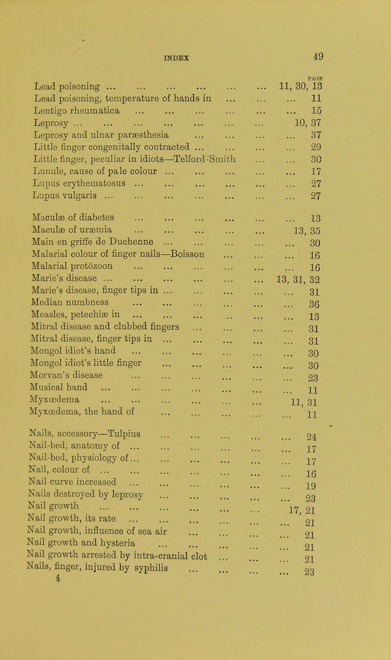 id PAGE Lead poisoning ... ... ... ... ... ... 11,30,13 Lead poisoning, temperature of hands in ... ... ... 11 Lentigo rheumatica ... ... ... ... ... ... 15 Leprosy ... ... ... ... ... 10, 37 Leprosy and ulnar paraesthesia ... ... ... ... 37 Little finger congenitally contracted ... ... ... ... 29 Little finger, peculiar in idiots—Telford-Smith ... ... 30 Lunule, cause of pale colour ... ... ... 17 Lupus erythematosus ... ... ... ... 27 Lupus vulgaris ... ... ... ... ... ... ... 27 Maculge of diabetes ... ... ... ... ... ... 13 Maculae of uraemia 13, 35 Main en griffe de Duchenne ... ... ... ... ... 30 Malarial colour of finger nails—^Boisson 16 Malarial protozoon ... ... ... ... ig Marie's disease 13, 31, 32 Marie's disease, finger tips in 31 Median numbness ... ... ... ... 35 Measles, petechiae in ... .. ... ..^ 23 Mitral disease and clubbed fingers ... ... ... ... 32 Mitral disease, finger tips in 3I Mongol idiot's hand ... ... ... ... ... ..^ 3Q Mongol idiot's little finger ... ... ... 3q Morvan's disease ... ... ... ... ... ... 23 Musical hand ... .... ... ... ... ..^ 21 Myxoedema ... ... ... ... 11 31 Myxoedema, the hand of ... ... ... ... ^1 Nails, accessory—Tulpius 24 Nail-bed, anatomy of ... ... ... ... ... 27 Nail-bed, physiology of 27 Nail, colour of ... ... ... ... ... 25 Nail curve increased ...... m Nails destroyed by leprosy 23 Nail growth \rj 22 Nail growth, its rate '22 Nail growth, influence of sea air 21 Nail growth and hysteria 2i Nail growth arrested by intra-cranial clot 21 Nails, finger, injured by syphilis \\ 23 4