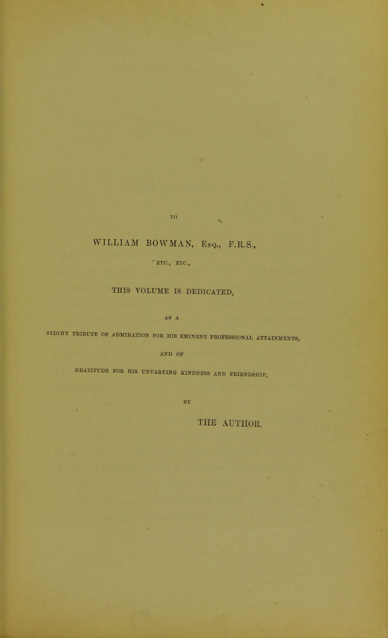 TO WILLIAM BOWMAN, Esq., F.R.S., 'ETC., ETC., THIS VOLUME IS DEDICATED, AS A IQHT TEIBITTE OP ADMIEATION FOB HIB EMINENT PEOFEBSIONAL ATTAINMENTS, AND OP GEATITTJDE POB HIS UNVAEYIN& KINDNESS AND FEIENDSHIP BT THE AUTHOR.