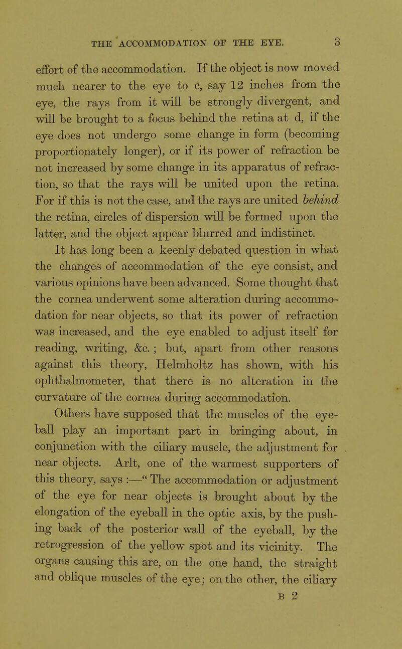 effort of the accommodation. If the object is now moved much nearer to the eye to c, say 12 inches from the eye, the rays from it will be strongly divergent, and wiU be brought to a focus behind the retina at d, if the eye does not undergo some change in form (becoming proportionately longer), or if its power of refraction be not increased by some change in its apparatus of refrac- tion, so that the rays will be united upon the retina. For if this is not the case, and the rays are united behind the retina, circles of dispersion will be formed upon the latter, and the object appear blurred and indistinct. It has long been a keenly debated question in. what the changes of accommodation of the eye consist, and various opinions have been advanced. Some thought that the cornea underwent some alteration during accommo- dation for near objects, so that its power of refraction was increased, and the eye enabled to adjust itself for reading, writing, &c.; but, apart from other reasons against this theory, Helmholtz has shown, with his ophthalmometer, that there is no alteration in the curvature of the cornea during accommodation. Others have supposed that the muscles of the eye- ball play an important part in bringing about, in conjunction with the ciliary muscle, the adjustment for near objects. Arlt, one of the warmest supporters of this theory, says :— The accommodation or adjustment of the eye for near objects is brought about by the elongation of the eyebaU in the optic axis, by the push- ing back of the posterior wall of the eyebaU, by the retrogression of the yellow spot and its vicinity. The organs causing this are, on the one hand, the straight and oblique muscles of the eye; on the other, the ciliary B 2