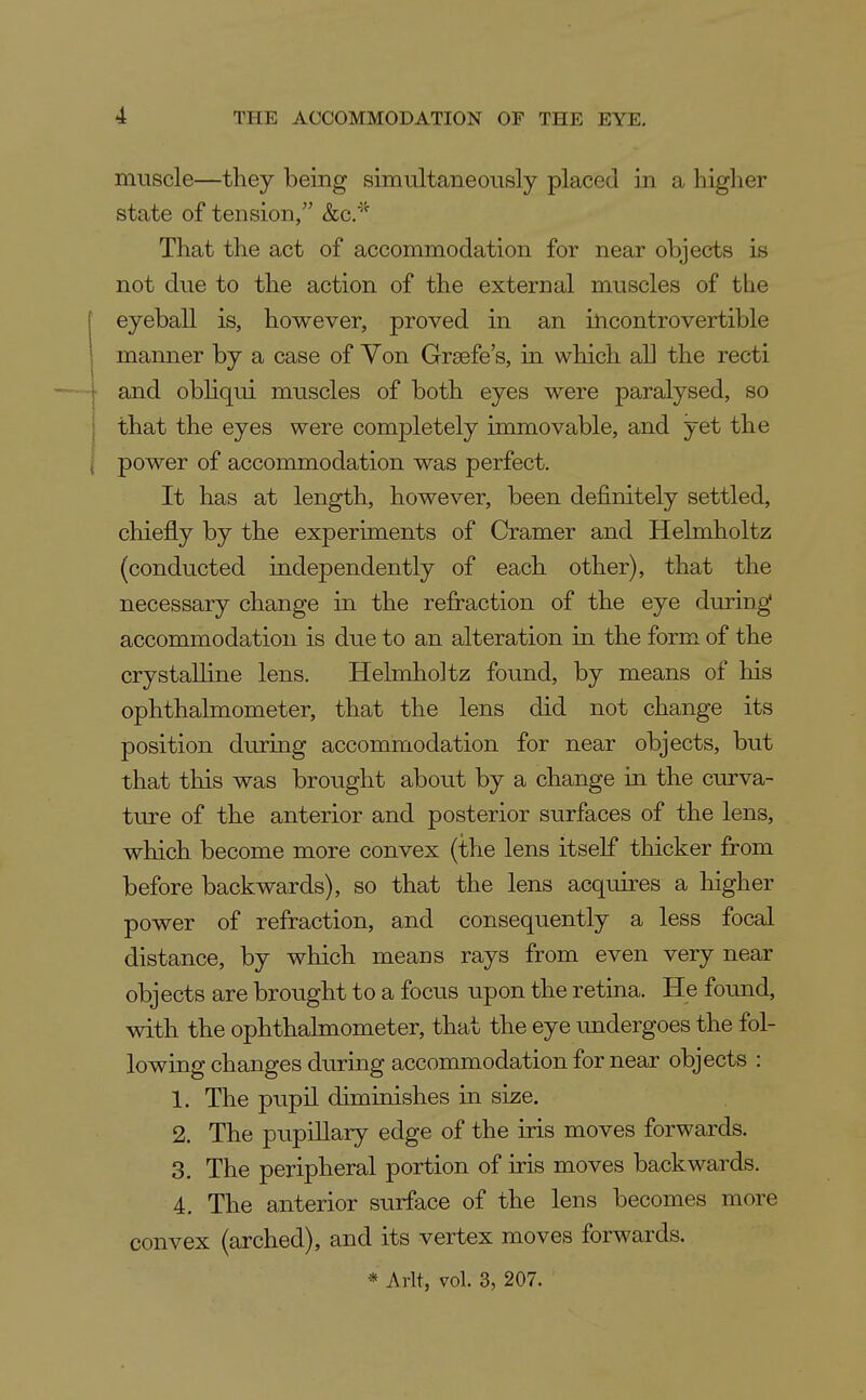 muscle—they being simultaneously placed in a higher state of tension, &c.'^''' That the act of accommodation for near objects is not due to the action of the external muscles of the eyeball is, however, proved in an incontrovertible manner by a case of Yon Grsefe's, in which all the recti and obhqui muscles of both eyes were paralysed, so that the eyes were completely immovable, and yet the power of accommodation was perfect. It has at length, however, been definitely settled, chiefly by the experiments of Cramer and Helmholtz (conducted independently of each other), that the necessary change in the refraction of the eye during accommodation is due to an alteration in the form of the crystalline lens. Helmholtz found, by means of his ophthalmometer, that the lens did not change its position diuring accommodation for near objects, but that this was brought about by a change in the curva- ture of the anterior and posterior surfaces of the lens, which become more convex (the lens itself thicker from before backwards), so that the lens acquires a higher power of refraction, and consequently a less focal distance, by which means rays from even very near objects are brought to a focus upon the retiaa. He foimd, with the ophthalmometer, that the eye undergoes the fol- lowing changes durmg accommodation for near objects : 1. The pupil diminishes in size. 2. The pupillary edge of the iris moves forwards. 3. The peripheral portion of iris moves backwards. 4. The anterior surface of the lens becomes more convex (arched), and its vertex moves forwards. * Arlt, vol. 3, 207.