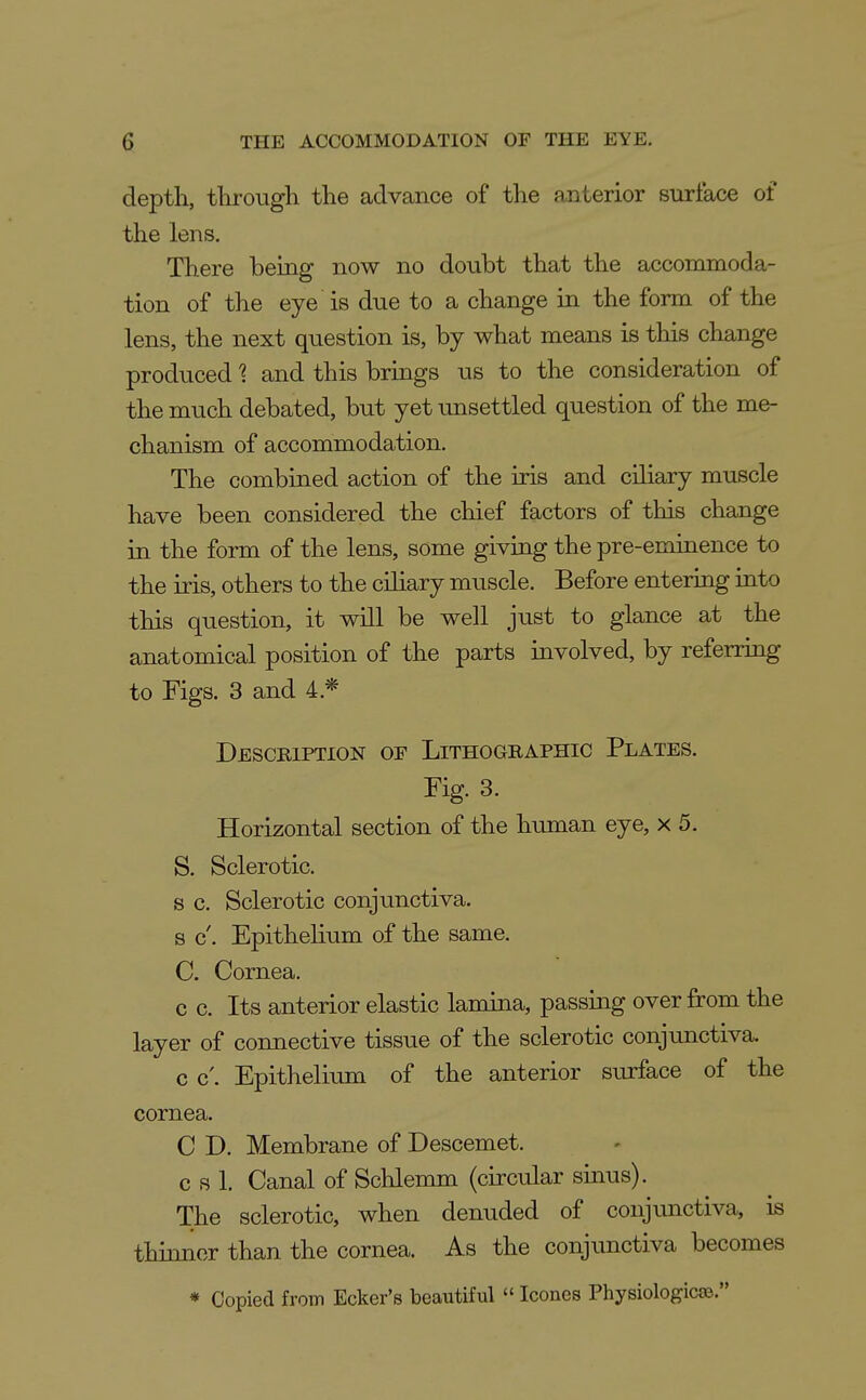 depth, through the advance of the anterior surface of the lens. There being now no doubt that the accommoda- tion of the eye is due to a change in the form of the lens, the next question is, by what means is this change produced 1 and this brings us to the consideration of the much debated, but yet unsettled question of the me- chanism of accommodation. The combined action of the iris and ciliary muscle have been considered the chief factors of this change in the form of the lens, some giviQg the pre-eminence to the iris, others to the ciliary muscle. Before entering into this question, it will be well just to glance at the anatomical position of the parts involved, by referring to Figs. 3 and 4.* Description of Lithographic Plates. Fig 3. Horizontal section of the human eye, x 5. S. Sclerotic. s c. Sclerotic conjunctiva, s c'. Epithelium of the same. C. Cornea. c c. Its anterior elastic lamina, passing over from the layer of connective tissue of the sclerotic conjunctiva. c c'. Epithelium of the anterior surface of the cornea. C D. Membrane of Descemet. c s 1. Canal of Schlemm (circular sinus). The sclerotic, when denuded of conjunctiva, is thionor than the cornea. As the conjunctiva becomes * Copied from Ecker's beautiful  Icones Physiologicse.