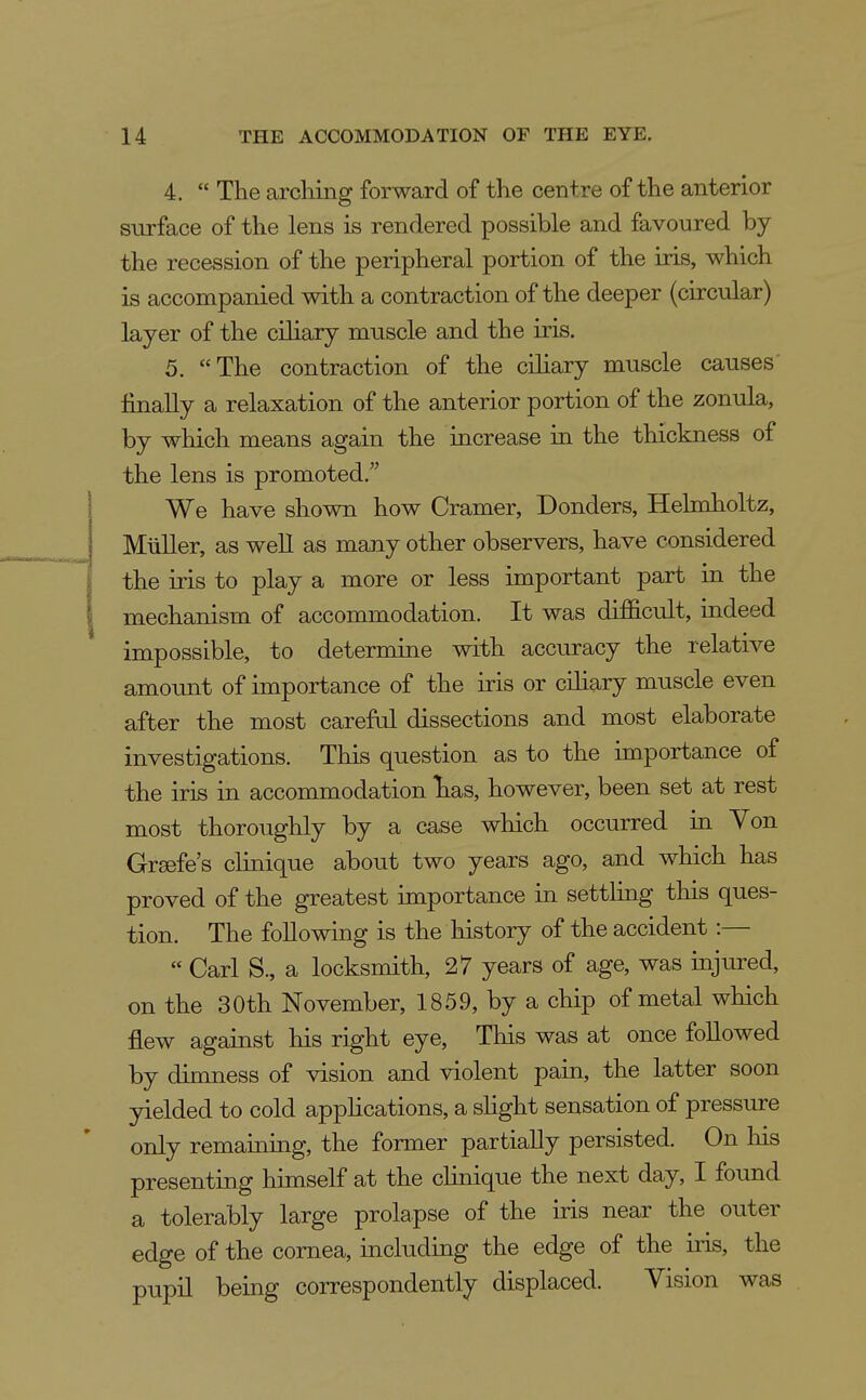4.  The arching forward of the centre of the anterior surface of the lens is rendered possible and favoured by the recession of the peripheral portion of the iris, which is accompanied with a contraction of the deeper (circular) layer of the ciliary muscle and the iris. 5. The contraction of the ciliary muscle causes' finally a relaxation of the anterior portion of the zonula, by which means again the increase in the thickness of the lens is promoted.' We have shown how Cramer, Bonders, Helmholtz, Miiller, as well as many other observers, have considered the iris to play a more or less important part in the mechanism of accommodation. It was difficult, indeed impossible, to determine with accuracy the relative amount of importance of the iris or ciliary muscle even after the most careful dissections and most elaborate investigations. This question as to the importance of the iris in accommodation has, however, been set at rest most thoroughly by a case which occurred in Yon Grsefe's clinique about two years ago, and which has proved of the greatest importance in settling this ques- tion. The following is the history of the accident :—  Carl S., a locksmith, 27 years of age, was injured, on the 30th November, 1859, by a chip of metal which flew against his right eye, This was at once followed by dimness of vision and violent pain, the latter soon yielded to cold apphcations, a shght sensation of pressure only remaining, the former partially persisted. On liis presenting himself at the clinique the next day, I found a tolerably large prolapse of the iris near the outer edge of the cornea, including the edge of the iris, the pupil being correspondently displaced. Vision was