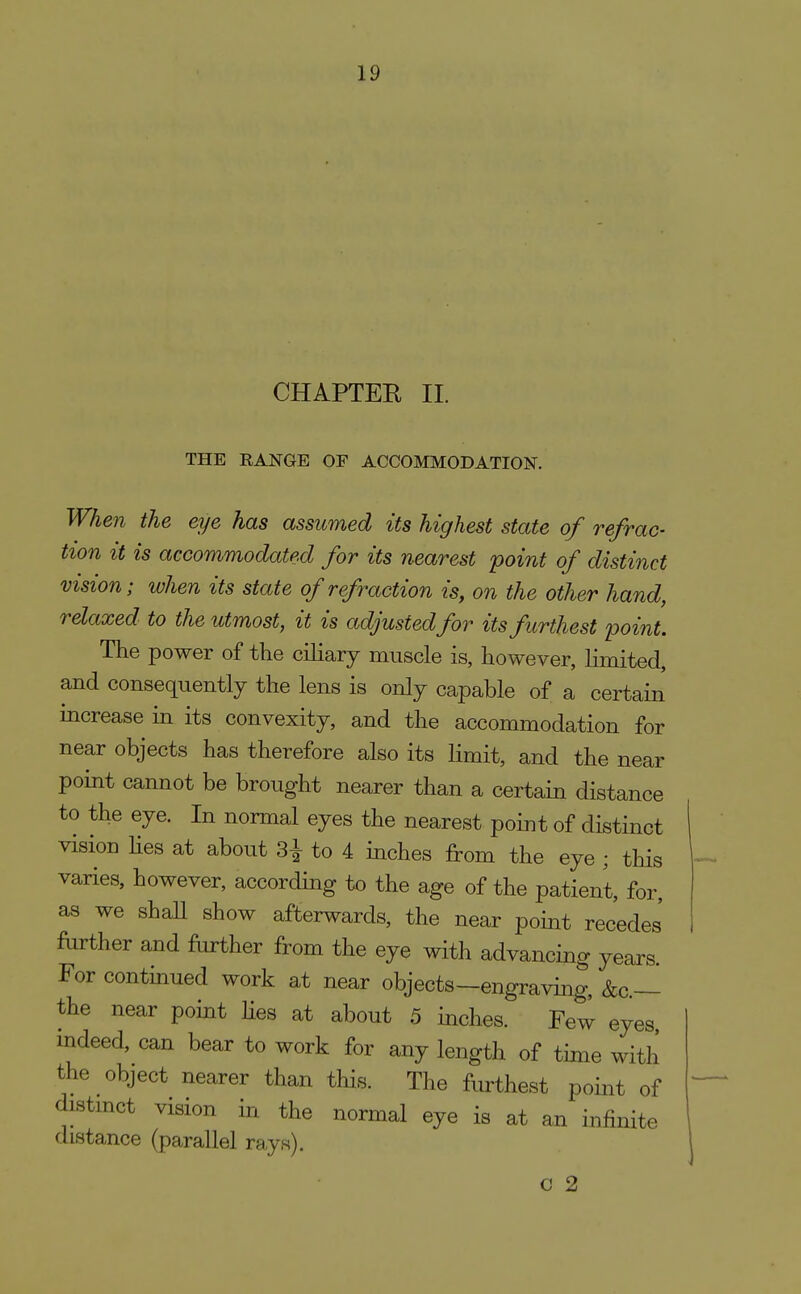 CHAPTEE II. THE RANGE OF ACCOMMODATION. When the eye has assumed its highest state of refrac- tion it is accommodated for its nearest point of distinct vision; when its state of refraction is, on the other hand, relaxed to the utmost, it is adjusted for its furthest point. The power of the ciliary muscle is, however, limited, and consequently the lens is only capable of a certain increase in its convexity, and the accommodation for near objects has therefore also its limit, and the near point cannot be brought nearer than a certain distance to the eye. In normal eyes the nearest point of distinct vision hes at about 3^ to 4 inches from the eye ; this varies, however, according to the age of the patient, for, as we shaU show afterwards, the near point recedes' farther and further from the eye with advancing years For continued work at near objects-engraving, &c.— the near point lies at about 5 inches. Few eyes indeed, can bear to work for any length of time with the object nearer than this. The furthest point of distmct vision in the normal eye is at an infinite distance (parallel rays). c 2