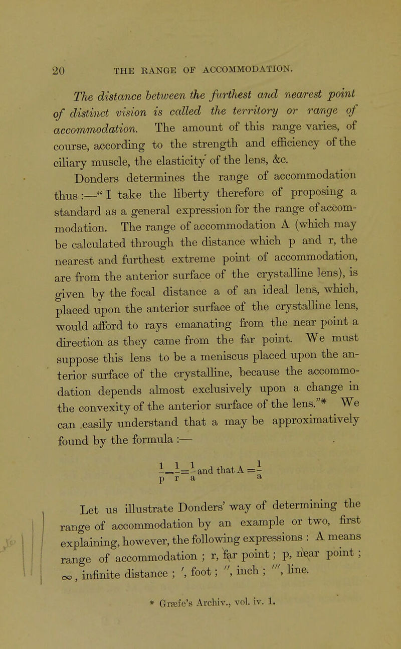 The distance between the furthest and nearest point of distinct vision is called the territory or range of accommodation. The amount of this range varies, of course, according to the strength and efficiency of the ciliary muscle, the elasticity of the lens, &c. Bonders determines the range of accommodation thus :— I take the li])erty therefore of proposing a standard as a general expression for the range of accom- modation. The range of accommodation A (which may be calculated through the distance which p and r, the nearest and furthest extreme point of accommodation, are from the anterior surface of the crystalline lens), is given by the focal distance a of an ideal lens, which, placed upon the anterior surface of the crystalline lens, would afPord to rays emanating from the near point a direction as they came from the far point. We must suppose this lens to be a meniscus placed upon the an- terior surface of the crystaUine, because the accommo- dation depends almost exclusively upon a change in the convexity of the anterior surface of the lens.* We can .easily understand that a may be approximatively found by the formula :— 1—l=-andthatA=i p r a ^ Let us illustrate Donders' way of determining the range of accommodation by an example or two, first explaining, however, the following expressions : A means range of accommodation ; r, far point; p, nV point; oo, infinite distance ; \ foot; , inch ; line. * Gvfefe's Arcliiv., vol. iv. 1.