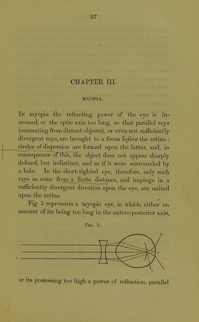CHAPTER III. MYOPIA. In myopia tlie refracting power of the eye is' in- creased, or the optic axis too long, so that parallel rays (emanating from distant objects), or even not sufficiently divergent rays, are brought to a focus hefore the retina ; circles of dispersion are formed upon the latter, and, in consequence of^ns, the object does not appear sharply defined, but indistinct, and as if it were surrounded by a halo. In the short-sighted eye, therefore, only such rays as come from,_a^nite distance, and impinge in a sufficiently divergent direction upon the eye, are united upon the retina. Fig. 5 represents a myopic eye, in which, either on account of its being too long in the antero-posterior axis. Fig. 5. its possessing too high a power of refraction, parallel
