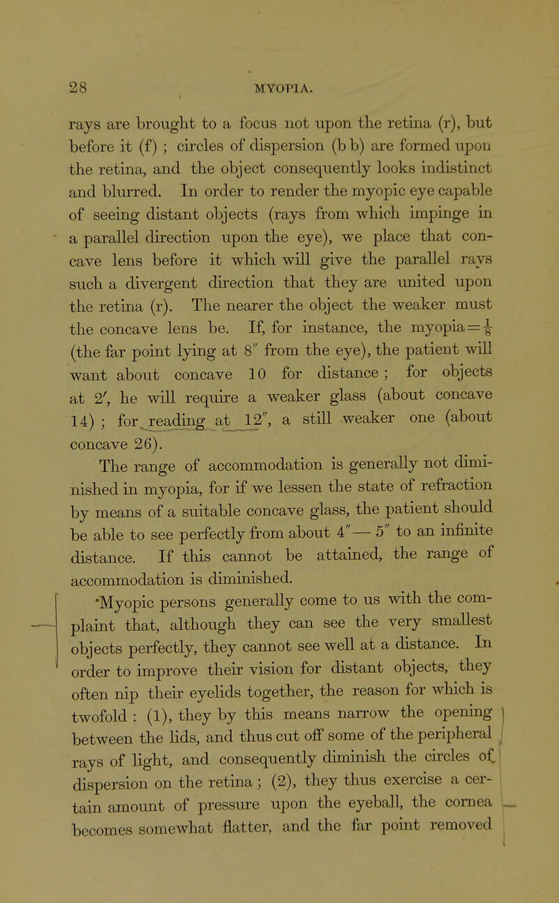 rays are brought to a focus not upon tlie retina (r), but before it (f); circles of dispersion (b b) are formed upon the retina, and the object consequently looks indistinct and blurred. In order to render the myopic eye capable of seeing distant objects (rays from which impinge in a parallel direction upon the eye), we place that con- cave lens before it which will give the parallel rays such a divergent direction that they are united upon the retina (r). The nearer the object the weaker must the concave lens be. If, for instance, the myopia = -|- (the far point lying at 8 from the eye), the patient wlU want about concave 10 for distance; for objects at 2', he will require a weaker glass (about concave 14); for^reading^^at JL2, a stiU weaker one (about concave 26). The range of accommodation is genera,lly not dimi- nished in myopia, for if we lessen the state of refraction by means of a suitable concave glass, the patient should be able to see perfectly from about 4— 5 to an infinite distance. If this cannot be attained, the raage of accommodation is diminished. 'Myopic persons generally come to us with the com- plaint that, although they can see the very smallest objects perfectly, they cannot see well at a distance. In order to improve their vision for distant objects, they often nip their eyehds together, the reason for which is twofold : (1), they by this means narrow the opening between the lids, and thus cut off some of the peripheral rays of light, and consequently diminish the circles of, dispersion on the retina ; (2), they thus exercise a cer- tain amount of pressure upon the eyeball, the cornea becomes somewhat flatter, and the far point removed