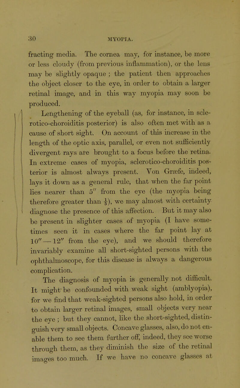 fracting media. The cornea may, for instance, be more or less cloudy (from previous inflammation), or the lens may be shghtly opaque ; the patient then approaches the object closer to the eye, in order to obtain a larger retinal image, and in this way myopia may soon be produced. ,'| Lengthening of the eyeball (as, for instance, in scle- rotico-choroiditis posterior) is also often met with as a cause of short sight. On account of this increase in the length of the optic axis, parallel, or even not sufficiently divergent rays are brought to a focus before the retina. 1 In extreme cases of myopia, sclerotico-choroiditis pos- I terior is almost always present. Yon Graefe, indeed, lays it down as a general rule, that when the far point lies nearer than 5 from the eye (the myopia being therefore greater than ^), we may almost with certainty i i diagnose the presence of this affection. But it may also be present in slighter cases of myopia (I have some- times seen it in cases where the far point lay at 10''—12'' from the eye), and we should therefore invariably examine all short-sighted persons with the ophthalmoscope, for this disease is always a dangerous complication. The diagnosis of myopia is generally not difficult. It might- be confounded with weak sight (amblyopia), for we find that weak-sighted persons also hold, in order to obtain larger retinal images, small objects very near the eye ; but they camiot, like the short-sighted, distin- guish very small objects. Concave glasses, also, do not en- able them to see them further off, indeed, they see worse through them, as they duninish the size of the retinal imacres too much. If we have no concave glasses at