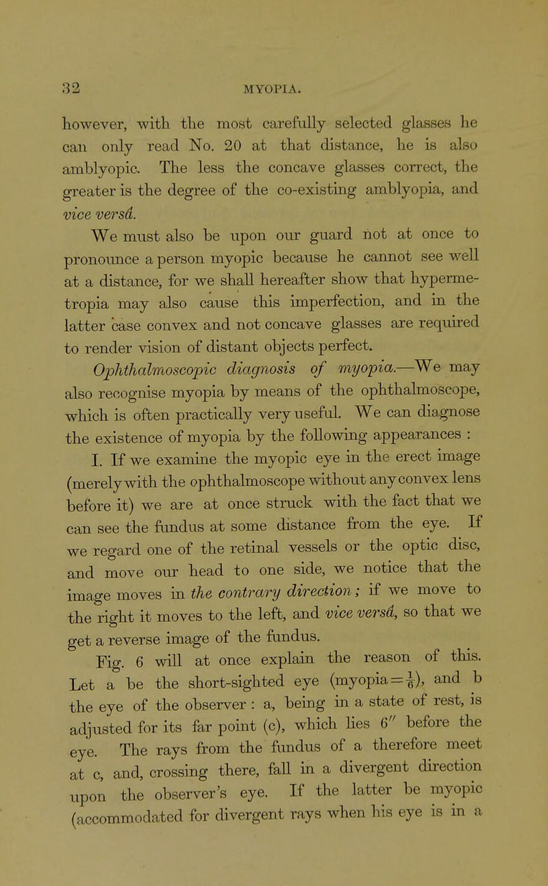 however, with the most carefully selected glasses he can only read No. 20 at that distance, he is also amblyopic. The less the concave glasses correct, the greater is the degree of the co-existing amblyopia, and vice versd. We must also be upon our guard not at once to pronounce a person myopic because he cannot see well at a distance, for we shall hereafter show that hyperme- tropia may also cause this imperfection, and in the latter case convex and not concave glasses are required to render vision of distant objects perfect. Ophthalmoscopic diagnosis of myopia.—We may also recognise myopia by means of the ophthalmoscope, which is often practically very useful. We can diagnose the existence of myopia by the following appearances : I. If we examine the myopic eye in the erect image (merely with the ophthalmoscope without any convex lens before it) we are at once struck with the fact that we can see the fundus at some distance from the eye. If we regard one of the retinal vessels or the optic disc, and move our head to one side, we notice that the image moves in the contrary direction; if we move to the right it moves to the left, and vice versd, so that we get a reverse image of the fundus. Fig. 6 will at once explain the reason of this. Let a be the short-sighted eye (myopia = i), and b the eye of the observer : a, being in a state of rest, is adjusted for its far point (c), which Hes 6 before the eye. The rays from the fundus of a therefore meet at c, and, crossing there, faU in a divergent direction upon the observer's eye. If the latter be myopic (accommodated for divergent rays when his eye is in a