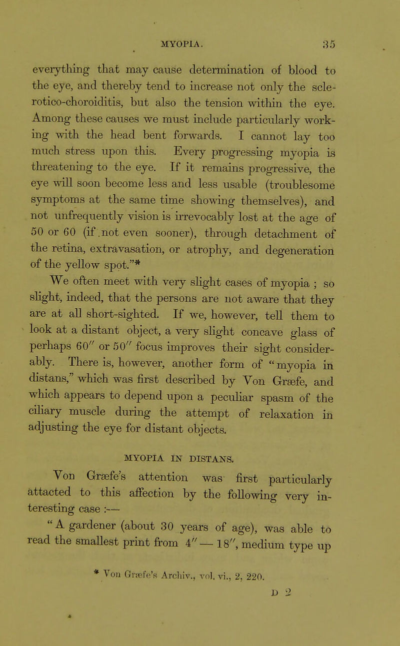 everything that may cause determination of blood to the eye, and thereby tend to increase not only the scle- rotico-choroiditis, but also the tension witliin the eye. Among these causes we must include particularly work- ing with the head bent forwards. I cannot lay too much stress upon this. Every progressing myopia is threatening to the eye. If it remains progressive, the eye will soon become less and less usable (troublesome symptoms at the same time showing themselves), and not unfrequently vision is irrevocably lost at the age of 50 or 60 (if .not even sooner), through detachment of the retina, extravasation, or atrophy, and degeneration of the yellow spot,* We often meet with very slight cases of myopia ; so shght, indeed, that the persons are not aware that they are at all short-sighted. If we, however, teU them to look at a distant object, a very shght concave glass of perhaps 60'' or 50'' focus unproves their sight consider- ably. There is, however, another form of  myopia in distans, which was first described by Yon Grsefe, and which appears to depend upon a peculiar spasm of the cHiary muscle during the attempt of relaxation in adjusting the eye for distant objects. MYOPIA IN DISTANS. Von Greefe's attention was first particularly attacted to this ajSfection by the following very lq- teresting case :— A gardener (about 30 years of age), was able to read the smallest print from 4 — 18, medium type up * Von Ciifcfc's Arcliiv., vn). v\., 2, 220.