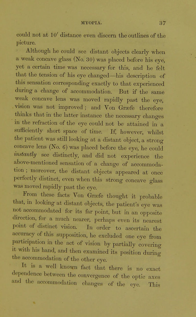 could not at 10' distance even discern the outHnes of the picture. Although he could see distant objects clearly when a weak concave glass (No. 30) was placed before his eye, yet a certain time was necessary for this, and he felt that the tension of his eye changed—his description of this sensation corresponding exactly to that experienced during a change of accommodation. But if the same weak concave lens was moved rapidly past the eye, vision was not improved; and Yon Greefe therefore thinks that in the latter instance the necessary changes in the refraction of the eye could not be attained in a sufficiently short space of time. If, however, whilst the patient was still looking at a distant object, a strong concave lens (No. 6) was placed before the eye, he could instantly see distinctly, and did not experience the above-mentioned sensation of a change of accommoda- tion ; moreover, the distant objects appeared at once perfectly distinct, even when this strong concave glass was moved rapidly past the eye. From these facts Yon Greefe thought it probable that, in looking at distant objects, the patient's eye was not accommodated for its far point, but in an opposite direction, for a much nearer, perhaps even its nearest point of distinct vision. In order to ascertain the accuracy of this supposition, he excluded one eye from participation in the act of vision by partiaUy covering It with his hand, and then examined its position during the accommodation of the other eye. ^ It is a well known fact that there is no exact dependence between the convergence of the optic axes and the accommodation changes of the eye. Th'm