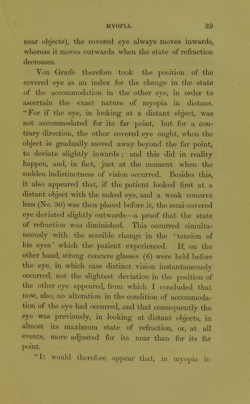 near objects), the covered eye always moves inwards, whereas it moves outwards when the state of refraction decreases. Von Grsefe therefore took the position of the covered eye as an index for the change in the state of the accommodation in the other eye, in order to ascertain the exact nature of myopia in distans. For if the eye, in looking at a distant object, was not accommodated for its far point, but for a con- trary direction, the other covered eye ought, when the object is gradually moved away beyond the far point, to deviate shghtly inwards ; and this did in reahty happen, and, in fact, just at the moment when the sudden indistinctness of vision occurred. Besides this, it also appeared that, if the patient looked first at a distant object with the naked eye, and a weak concave lens (No. 30) was then placed before it, the semi-covered eye deviated slightly outwards—a proof that the state of refraction was diminished. This occurred simulta- neously with the sensible change in the 'tension of his eyes' which the patient experienced. If, on the other hand, strong concave glasses (6) were held before the eye, in which case distinct vision instantaneously occurred, not the slightest deviation in the position of the other eye appeared, from which I concluded that now, also, no alteration in the condition of accommoda- tion of the eye had occurred, and that consequently the eye was previously, in looldng at distant objects, in almost its maximum state of refraction, or, at all events, more adjusted for its near than for its far point. It would therefore appear that, in myopia in